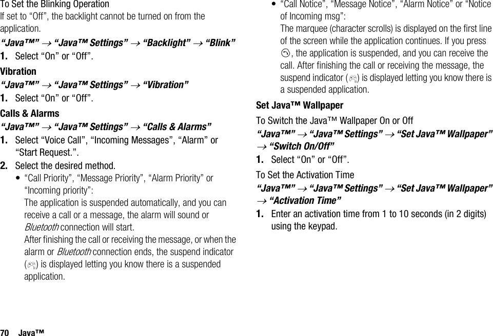 70 Java™To Set the Blinking OperationIf set to “Off”, the backlight cannot be turned on from the application.“Java™” → “Java™ Settings” → “Backlight” → “Blink”1. Select “On” or “Off”.Vibration“Java™” → “Java™ Settings” → “Vibration”1. Select “On” or “Off”.Calls &amp; Alarms“Java™” → “Java™ Settings” → “Calls &amp; Alarms”1. Select “Voice Call”, “Incoming Messages”, “Alarm” or “Start Request.”.2. Select the desired method.• “Call Priority”, “Message Priority”, “Alarm Priority” or “Incoming priority”: The application is suspended automatically, and you can receive a call or a message, the alarm will sound or Bluetooth connection will start. After finishing the call or receiving the message, or when the alarm or Bluetooth connection ends, the suspend indicator ( ) is displayed letting you know there is a suspended application.• “Call Notice”, “Message Notice”, “Alarm Notice” or “Notice of Incoming msg”:The marquee (character scrolls) is displayed on the first line of the screen while the application continues. If you press D, the application is suspended, and you can receive the call. After finishing the call or receiving the message, the suspend indicator ( ) is displayed letting you know there is a suspended application.Set Java™ WallpaperTo Switch the Java™ Wallpaper On or Off“Java™” → “Java™ Settings” → “Set Java™ Wallpaper” → “Switch On/Off”1. Select “On” or “Off”.To Set the Activation Time“Java™” → “Java™ Settings” → “Set Java™ Wallpaper” → “Activation Time”1. Enter an activation time from 1 to 10 seconds (in 2 digits) using the keypad.