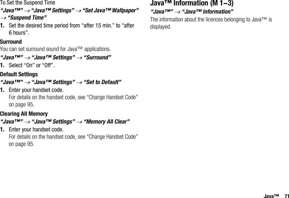 Java™ 71To Set the Suspend Time“Java™” → “Java™ Settings” → “Set Java™ Wallpaper” → “Suspend Time”1. Set the desired time period from “after 15 min.” to “after 6hours”.SurroundYou can set surround sound for Java™ applications.“Java™” → “Java™ Settings” → “Surround”1. Select “On” or “Off”.Default Settings“Java™” → “Java™ Settings” → “Set to Default”1. Enter your handset code.For details on the handset code, see “Change Handset Code” on page 95.Clearing All Memory“Java™” → “Java™ Settings” → “Memory All Clear”1. Enter your handset code.For details on the handset code, see “Change Handset Code” on page 95.Java™ Information“Java™” → “Java™ Information”The information about the licences belonging to Java™ is displayed. (M 1-3)