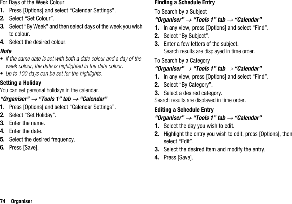 74 OrganiserFor Days of the Week Colour1. Press [Options] and select “Calendar Settings”.2. Select “Set Colour”.3. Select “By Week” and then select days of the week you wish to colour.4. Select the desired colour.Note•If the same date is set with both a date colour and a day of the week colour, the date is highlighted in the date colour.•Up to 100 days can be set for the highlights.Setting a HolidayYou can set personal holidays in the calendar.“Organiser” → “Tools 1” tab → “Calendar”1. Press [Options] and select “Calendar Settings”.2. Select “Set Holiday”.3. Enter the name.4. Enter the date.5. Select the desired frequency.6. Press [Save].Finding a Schedule EntryTo Search by a Subject“Organiser” → “Tools 1” tab → “Calendar”1. In any view, press [Options] and select “Find”.2. Select “By Subject”.3. Enter a few letters of the subject.Search results are displayed in time order.To Search by a Category“Organiser” → “Tools 1” tab → “Calendar”1. In any view, press [Options] and select “Find”.2. Select “By Category”.3. Select a desired category.Search results are displayed in time order.Editing a Schedule Entry“Organiser” → “Tools 1” tab → “Calendar”1. Select the day you wish to edit.2. Highlight the entry you wish to edit, press [Options], then select “Edit”.3. Select the desired item and modify the entry.4. Press [Save].