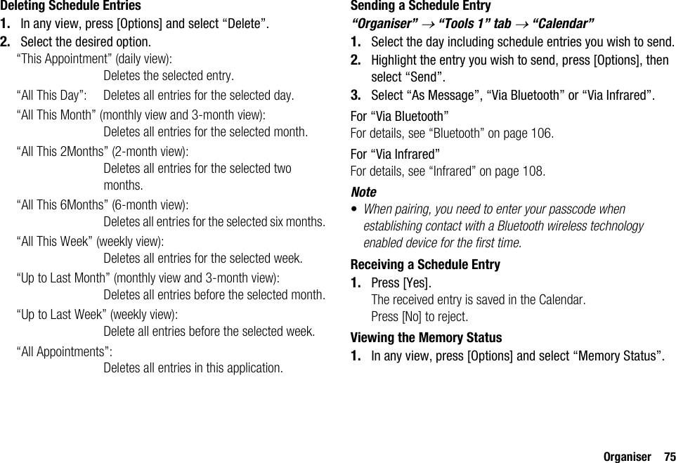 Organiser 75Deleting Schedule Entries1. In any view, press [Options] and select “Delete”.2. Select the desired option.“This Appointment” (daily view):Deletes the selected entry.“All This Day”: Deletes all entries for the selected day.“All This Month” (monthly view and 3-month view): Deletes all entries for the selected month.“All This 2Months” (2-month view):Deletes all entries for the selected two months.“All This 6Months” (6-month view):Deletes all entries for the selected six months.“All This Week” (weekly view):Deletes all entries for the selected week.“Up to Last Month” (monthly view and 3-month view): Deletes all entries before the selected month.“Up to Last Week” (weekly view): Delete all entries before the selected week.“All Appointments”: Deletes all entries in this application.Sending a Schedule Entry“Organiser” → “Tools 1” tab → “Calendar”1. Select the day including schedule entries you wish to send.2. Highlight the entry you wish to send, press [Options], then select “Send”.3. Select “As Message”, “Via Bluetooth” or “Via Infrared”.For “Via Bluetooth”For details, see “Bluetooth” on page 106.For “Via Infrared”For details, see “Infrared” on page 108.Note•When pairing, you need to enter your passcode when establishing contact with a Bluetooth wireless technology enabled device for the first time.Receiving a Schedule Entry1. Press [Yes].The received entry is saved in the Calendar.Press [No] to reject.Viewing the Memory Status1. In any view, press [Options] and select “Memory Status”.