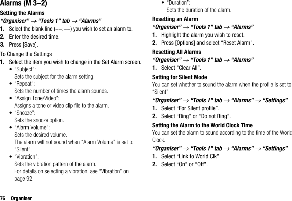 76 OrganiserAlarmsSetting the Alarms“Organiser” → “Tools 1” tab → “Alarms”1.Select the blank line (--:--) you wish to set an alarm to.2. Enter the desired time.3. Press [Save].To Change the Settings1. Select the item you wish to change in the Set Alarm screen.• “Subject”:Sets the subject for the alarm setting.•“Repeat”:Sets the number of times the alarm sounds.• “Assign Tone/Video”:Assigns a tone or video clip file to the alarm.•“Snooze”:Sets the snooze option.• “Alarm Volume”:Sets the desired volume.The alarm will not sound when “Alarm Volume” is set to “Silent”. • “Vibration”:Sets the vibration pattern of the alarm.For details on selecting a vibration, see “Vibration” on page 92.•“Duration”:Sets the duration of the alarm.Resetting an Alarm“Organiser” → “Tools 1” tab → “Alarms”1. Highlight the alarm you wish to reset.2. Press [Options] and select “Reset Alarm”.Resetting All Alarms“Organiser” → “Tools 1” tab → “Alarms”1. Select “Clear All”.Setting for Silent ModeYou can set whether to sound the alarm when the profile is set to “Silent”.“Organiser” → “Tools 1” tab → “Alarms” → “Settings”1. Select “For Silent profile”.2. Select “Ring” or “Do not Ring”.Setting the Alarm to the World Clock TimeYou can set the alarm to sound according to the time of the World Clock.“Organiser” → “Tools 1” tab → “Alarms” → “Settings”1. Select “Link to World Clk”.2. Select “On” or “Off”. (M 3-2)