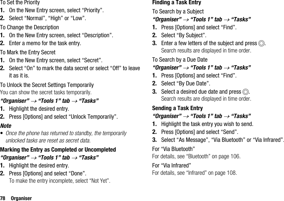 78 OrganiserTo Set the Priority1. On the New Entry screen, select “Priority”.2. Select “Normal”, “High” or “Low”.To Change the Description1. On the New Entry screen, select “Description”.2. Enter a memo for the task entry.To Mark the Entry Secret1. On the New Entry screen, select “Secret”.2. Select “On” to mark the data secret or select “Off” to leave it as it is.To Unlock the Secret Settings TemporarilyYou can show the secret tasks temporarily.“Organiser” → “Tools 1” tab → “Tasks”1. Highlight the desired entry.2. Press [Options] and select “Unlock Temporarily”.Note•Once the phone has returned to standby, the temporarily unlocked tasks are reset as secret data.Marking the Entry as Completed or Uncompleted“Organiser” → “Tools 1” tab → “Tasks”1. Highlight the desired entry.2. Press [Options] and select “Done”.To make the entry incomplete, select “Not Yet”.Finding a Task EntryTo Search by a Subject“Organiser” → “Tools 1” tab → “Tasks”1. Press [Options] and select “Find”.2. Select “By Subject”.3. Enter a few letters of the subject and press B.Search results are displayed in time order.To Search by a Due Date“Organiser” → “Tools 1” tab → “Tasks”1. Press [Options] and select “Find”.2. Select “By Due Date”.3. Select a desired due date and press B.Search results are displayed in time order.Sending a Task Entry“Organiser” → “Tools 1” tab → “Tasks”1. Highlight the task entry you wish to send.2. Press [Options] and select “Send”.3. Select “As Message”, “Via Bluetooth” or “Via Infrared”.For “Via Bluetooth”For details, see “Bluetooth” on page 106.For “Via Infrared”For details, see “Infrared” on page 108.