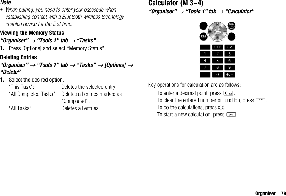 Organiser 79Note•When pairing, you need to enter your passcode when establishing contact with a Bluetooth wireless technology enabled device for the first time.Viewing the Memory Status“Organiser” → “Tools 1” tab → “Tasks”1. Press [Options] and select “Memory Status”.Deleting Entries“Organiser” → “Tools 1” tab → “Tasks” → [Options] → “Delete”1. Select the desired option.“This Task”: Deletes the selected entry.“All Completed Tasks”: Deletes all entries marked as “Completed” .“All Tasks”: Deletes all entries.Calculator“Organiser” → “Tools 1” tab → “Calculator”Key operations for calculation are as follows:To enter a decimal point, press P.To clear the entered number or function, press U.To do the calculations, press B.To start a new calculation, press U. (M 3-4)