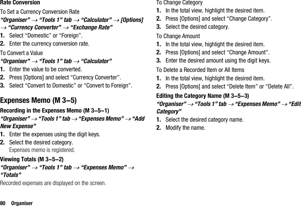 80 OrganiserRate ConversionTo Set a Currency Conversion Rate“Organiser” → “Tools 1” tab → “Calculator” → [Options] → “Currency Converter” → “Exchange Rate”1. Select “Domestic” or “Foreign”.2. Enter the currency conversion rate.To Convert a Value“Organiser” → “Tools 1” tab → “Calculator”1. Enter the value to be converted.2. Press [Options] and select “Currency Converter”.3. Select “Convert to Domestic” or “Convert to Foreign”.Expenses MemoRecording in the Expenses Memo“Organiser” → “Tools 1” tab → “Expenses Memo” → “Add New Expense”1. Enter the expenses using the digit keys.2. Select the desired category.Expenses memo is registered.Viewing Totals“Organiser” → “Tools 1” tab → “Expenses Memo” → “Totals”Recorded expenses are displayed on the screen.To Change Category1. In the total view, highlight the desired item.2. Press [Options] and select “Change Category”.3. Select the desired category.To Change Amount1. In the total view, highlight the desired item.2. Press [Options] and select “Change Amount”.3. Enter the desired amount using the digit keys.To Delete a Recorded Item or All Items1. In the total view, highlight the desired item.2. Press [Options] and select “Delete Item” or “Delete All”.Editing the Category Name“Organiser” → “Tools 1” tab → “Expenses Memo” → “Edit Category”1. Select the desired category name.2. Modify the name. (M 3-5) (M 3-5-1) (M 3-5-2) (M 3-5-3)