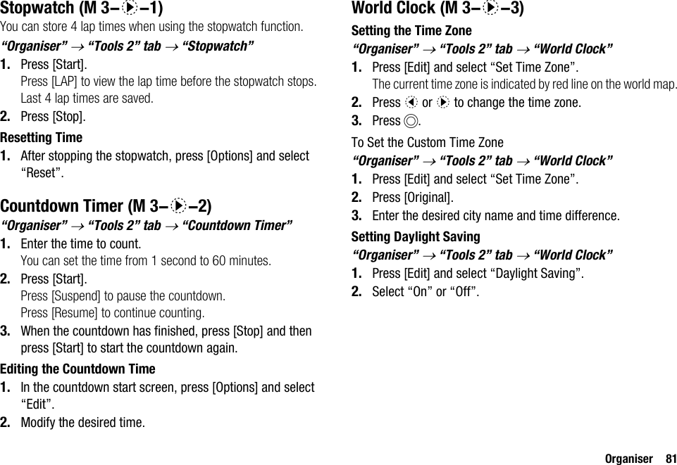 Organiser 81StopwatchYou can store 4 lap times when using the stopwatch function.“Organiser” → “Tools 2” tab → “Stopwatch”1. Press [Start].Press [LAP] to view the lap time before the stopwatch stops. Last 4 lap times are saved.2. Press [Stop].Resetting Time1. After stopping the stopwatch, press [Options] and select “Reset”.Countdown Timer“Organiser” → “Tools 2” tab → “Countdown Timer”1. Enter the time to count.You can set the time from 1 second to 60 minutes.2. Press [Start].Press [Suspend] to pause the countdown.Press [Resume] to continue counting.3. When the countdown has finished, press [Stop] and then press [Start] to start the countdown again.Editing the Countdown Time1. In the countdown start screen, press [Options] and select “Edit”.2. Modify the desired time.World ClockSetting the Time Zone“Organiser” → “Tools 2” tab → “World Clock”1. Press [Edit] and select “Set Time Zone”.The current time zone is indicated by red line on the world map.2. Press c or d to change the time zone.3. Press B.To Set the Custom Time Zone“Organiser” → “Tools 2” tab → “World Clock”1. Press [Edit] and select “Set Time Zone”.2. Press [Original].3. Enter the desired city name and time difference.Setting Daylight Saving“Organiser” → “Tools 2” tab → “World Clock”1. Press [Edit] and select “Daylight Saving”.2. Select “On” or “Off”. (M 3-d-1) (M 3-d-2) (M 3-d-3)