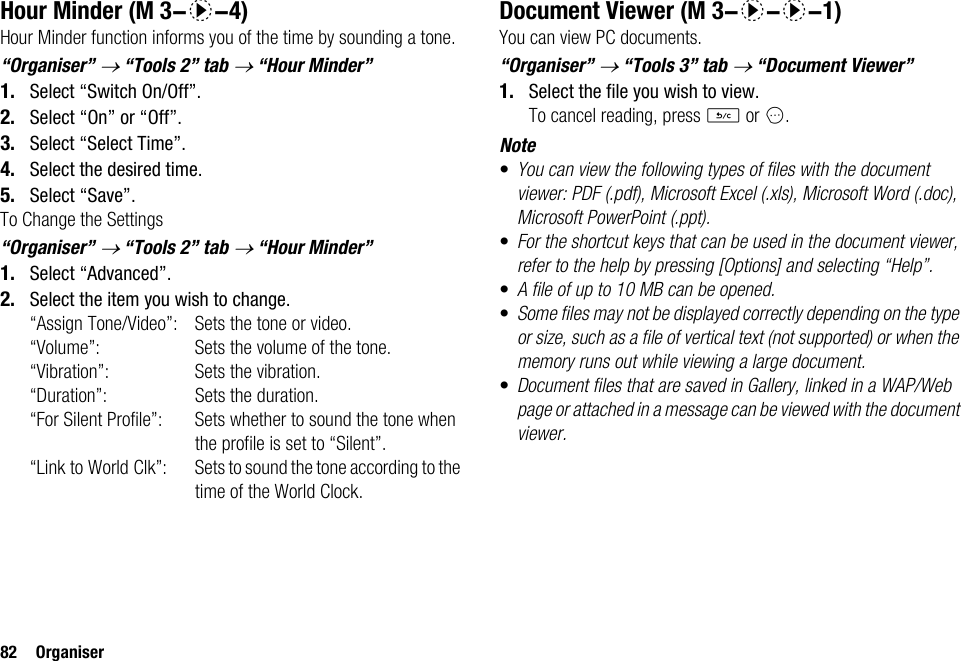 82 OrganiserHour MinderHour Minder function informs you of the time by sounding a tone.“Organiser” → “Tools 2” tab → “Hour Minder”1. Select “Switch On/Off”.2. Select “On” or “Off”.3. Select “Select Time”.4. Select the desired time.5. Select “Save”.To Change the Settings“Organiser” → “Tools 2” tab → “Hour Minder”1. Select “Advanced”.2. Select the item you wish to change.“Assign Tone/Video”: Sets the tone or video.“Volume”: Sets the volume of the tone.“Vibration”: Sets the vibration.“Duration”: Sets the duration.“For Silent Profile”: Sets whether to sound the tone when the profile is set to “Silent”.“Link to World Clk”: Sets to sound the tone according to the time of the World Clock.Document ViewerYou can view PC documents.“Organiser” → “Tools 3” tab → “Document Viewer”1. Select the file you wish to view.To cancel reading, press U or C.Note•You can view the following types of files with the document viewer: PDF (.pdf), Microsoft Excel (.xls), Microsoft Word (.doc), Microsoft PowerPoint (.ppt).•For the shortcut keys that can be used in the document viewer, refer to the help by pressing [Options] and selecting “Help”.•A file of up to 10 MB can be opened.•Some files may not be displayed correctly depending on the type or size, such as a file of vertical text (not supported) or when the memory runs out while viewing a large document.•Document files that are saved in Gallery, linked in a WAP/Web page or attached in a message can be viewed with the document viewer. (M 3-d-4)  (M 3-d-d-1)