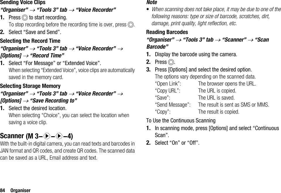 84 OrganiserSending Voice Clips“Organiser” → “Tools 3” tab → “Voice Recorder” 1. Press B to start recording.To stop recording before the recording time is over, press B.2. Select “Save and Send”.Selecting the Record Time“Organiser” → “Tools 3” tab → “Voice Recorder” → [Options] → “Record Time”1. Select “For Message” or “Extended Voice”.When selecting “Extended Voice”, voice clips are automatically saved in the memory card.Selecting Storage Memory“Organiser” → “Tools 3” tab → “Voice Recorder” → [Options] → “Save Recording to”1. Select the desired location.When selecting “Choice”, you can select the location when saving a voice clip.ScannerWith the built-in digital camera, you can read texts and barcodes in JAN format and QR codes, and create QR codes. The scanned data can be saved as a URL, Email address and text.Note•When scanning does not take place, it may be due to one of the following reasons: type or size of barcode, scratches, dirt, damage, print quality, light reflection, etc.Reading Barcodes“Organiser” → “Tools 3” tab → “Scanner” → “Scan Barcode”1. Display the barcode using the camera.2. Press B.3. Press [Options] and select the desired option.The options vary depending on the scanned data.“Open Link”: The browser opens the URL.“Copy URL”: The URL is copied.“Save”: The URL is saved.“Send Message”: The result is sent as SMS or MMS.“Copy”: The result is copied.To Use the Continuous Scanning1. In scanning mode, press [Options] and select “Continuous Scan”.2. Select “On” or “Off”. (M 3-d-d-4)