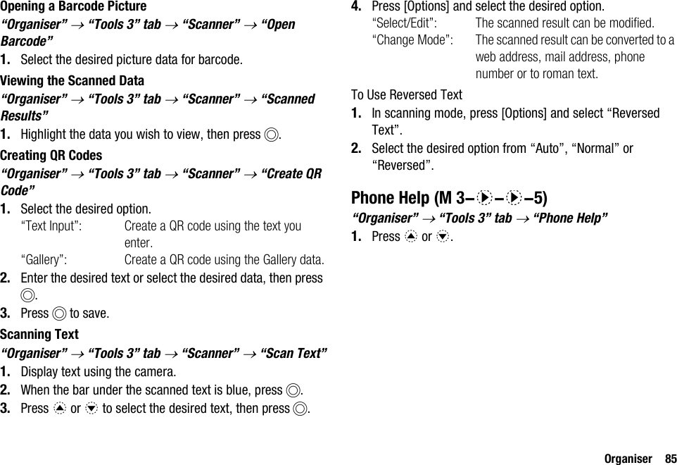 Organiser 85Opening a Barcode Picture“Organiser” → “Tools 3” tab → “Scanner” → “Open Barcode”1. Select the desired picture data for barcode.Viewing the Scanned Data“Organiser” → “Tools 3” tab → “Scanner” → “Scanned Results”1. Highlight the data you wish to view, then press B.Creating QR Codes“Organiser” → “Tools 3” tab → “Scanner” → “Create QR Code”1. Select the desired option.“Text Input”: Create a QR code using the text you enter.“Gallery”: Create a QR code using the Gallery data.2. Enter the desired text or select the desired data, then press B.3. Press B to save.Scanning Text“Organiser” → “Tools 3” tab → “Scanner” → “Scan Text”1. Display text using the camera.2. When the bar under the scanned text is blue, press B.3. Press a or b to select the desired text, then press B.4. Press [Options] and select the desired option.“Select/Edit”: The scanned result can be modified.“Change Mode”: The scanned result can be converted to a web address, mail address, phone number or to roman text.To Use Reversed Text1. In scanning mode, press [Options] and select “Reversed Text”.2. Select the desired option from “Auto”, “Normal” or “Reversed”.Phone Help“Organiser” → “Tools 3” tab → “Phone Help”1. Press a or b. (M 3-d-d-5)