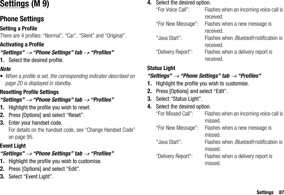Settings 87SettingsPhone SettingsSetting a ProfileThere are 4 profiles: “Normal”, “Car”, “Silent” and “Original”.Activating a Profile“Settings” → “Phone Settings” tab → “Profiles” 1. Select the desired profile.Note•When a profile is set, the corresponding indicator described on page 20 is displayed in standby.Resetting Profile Settings“Settings” → “Phone Settings” tab → “Profiles” 1. Highlight the profile you wish to reset.2. Press [Options] and select “Reset”.3. Enter your handset code.For details on the handset code, see “Change Handset Code” on page 95.Event Light“Settings” → “Phone Settings” tab → “Profiles”1. Highlight the profile you wish to customise.2. Press [Options] and select “Edit”.3. Select “Event Light”.4. Select the desired option.“For Voice Call”: Flashes when an incoming voice call is received.“For New Message”: Flashes when a new message is received.“Java Start”: Flashes when Bluetooth notification is received.“Delivery Report”: Flashes when a delivery report is received.Status Light“Settings” → “Phone Settings” tab → “Profiles”1. Highlight the profile you wish to customise.2. Press [Options] and select “Edit”.3. Select “Status Light”.4. Select the desired option.“For Missed Call”: Flashes when an incoming voice call is missed.“For New Message”: Flashes when a new message is missed.“Java Start”: Flashes when Bluetooth notification is missed.“Delivery Report”: Flashes when a delivery report is missed. (M 9)
