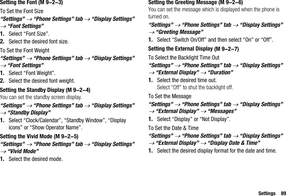 Settings 89Setting the FontTo Set the Font Size“Settings” → “Phone Settings” tab → “Display Settings” → “Font Settings”1. Select “Font Size”.2. Select the desired font size.To Set the Font Weight“Settings” → “Phone Settings” tab → “Display Settings” → “Font Settings”1. Select “Font Weight”.2. Select the desired font weight.Setting the Standby DisplayYou can set the standby screen display.“Settings” → “Phone Settings” tab → “Display Settings” → “Standby Display” 1. Select “Clock/Calendar”, “Standby Window”, “Display icons” or “Show Operator Name”.Setting the Vivid Mode“Settings” → “Phone Settings” tab → “Display Settings” → “Vivid Mode”1. Select the desired mode.Setting the Greeting MessageYou can set the message which is displayed when the phone is turned on.“Settings” → “Phone Settings” tab → “Display Settings” → “Greeting Message”1. Select “Switch On/Off” and then select “On” or “Off”.Setting the External DisplayTo Select the Backlight Time Out“Settings” → “Phone Settings” tab → “Display Settings” → “External Display” → “Duration”1. Select the desired time out.Select “Off” to shut the backlight off.To Set the Message“Settings” → “Phone Settings” tab → “Display Settings” → “External Display” → “Messages”1. Select “Display” or “Not Display”.To Set the Date &amp; Time“Settings” → “Phone Settings” tab → “Display Settings” → “External Display” → “Display Date &amp; Time”1. Select the desired display format for the date and time. (M 9-2-3) (M 9-2-4) (M 9-2-5) (M 9-2-6) (M 9-2-7)