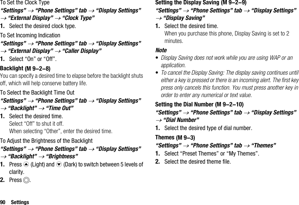 90 SettingsTo Set the Clock Type“Settings” → “Phone Settings” tab → “Display Settings” → “External Display” → “Clock Type”1. Select the desired clock type.To Set Incoming Indication“Settings” → “Phone Settings” tab → “Display Settings” → “External Display” → “Caller Display”1. Select “On” or “Off”.BacklightYou can specify a desired time to elapse before the backlight shuts off, which will help conserve battery life.To Select the Backlight Time Out“Settings” → “Phone Settings” tab → “Display Settings” → “Backlight” → “Time Out”1. Select the desired time.Select “Off” to shut it off.When selecting “Other”, enter the desired time.To Adjust the Brightness of the Backlight“Settings” → “Phone Settings” tab → “Display Settings” → “Backlight” → “Brightness”1. Press a (Light) and b (Dark) to switch between 5 levels of clarity.2. Press B.Setting the Display Saving“Settings” → “Phone Settings” tab → “Display Settings” → “Display Saving”1. Select the desired time.When you purchase this phone, Display Saving is set to 2 minutes.Note•Display Saving does not work while you are using WAP or an application.•To cancel the Display Saving: The display saving continues until either a key is pressed or there is an incoming alert. The first key press only cancels this function. You must press another key in order to enter any numerical or text value.Setting the Dial Number“Settings” → “Phone Settings” tab → “Display Settings” → “Dial Number”1. Select the desired type of dial number.Themes“Settings” → “Phone Settings” tab → “Themes”1. Select “Preset Themes” or “My Themes”.2. Select the desired theme file. (M 9-2-8) (M 9-2-9) (M 9-2-10) (M 9-3)