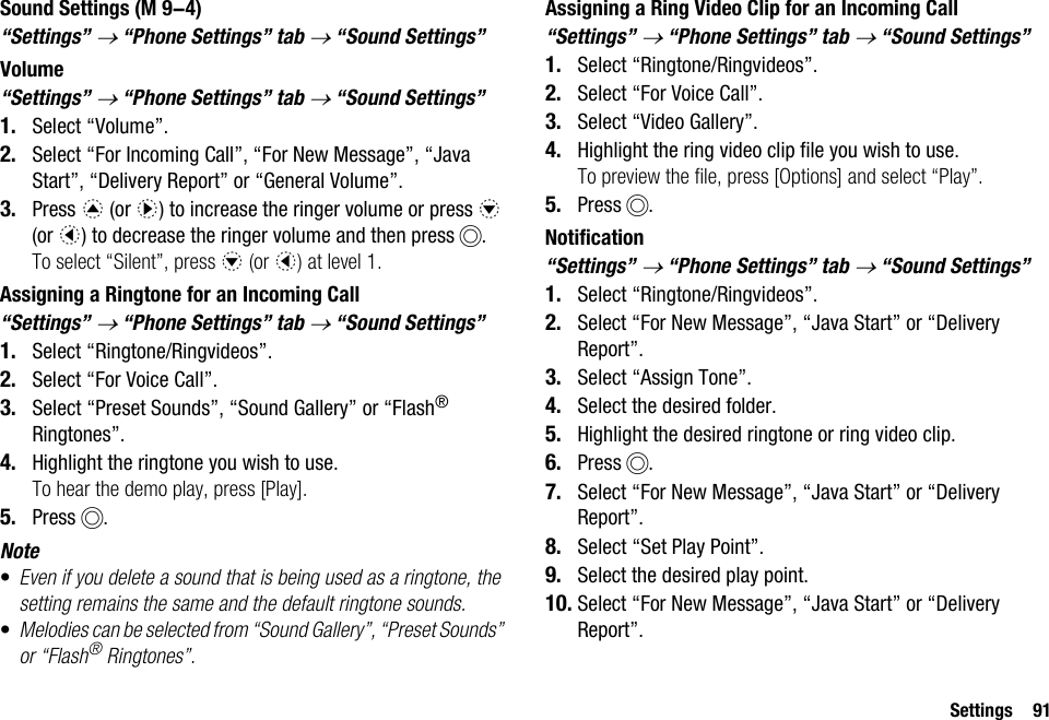 Settings 91Sound Settings“Settings” → “Phone Settings” tab → “Sound Settings”Volume“Settings” → “Phone Settings” tab → “Sound Settings” 1. Select “Volume”.2. Select “For Incoming Call”, “For New Message”, “Java Start”, “Delivery Report” or “General Volume”.3. Press a (or d) to increase the ringer volume or press b (or c) to decrease the ringer volume and then press B.To select “Silent”, press b (or c) at level 1.Assigning a Ringtone for an Incoming Call“Settings” → “Phone Settings” tab → “Sound Settings” 1. Select “Ringtone/Ringvideos”.2. Select “For Voice Call”.3. Select “Preset Sounds”, “Sound Gallery” or “Flash® Ringtones”.4. Highlight the ringtone you wish to use.To hear the demo play, press [Play].5. Press B.Note•Even if you delete a sound that is being used as a ringtone, the setting remains the same and the default ringtone sounds.•Melodies can be selected from “Sound Gallery”, “Preset Sounds” or “Flash® Ringtones”.Assigning a Ring Video Clip for an Incoming Call“Settings” → “Phone Settings” tab → “Sound Settings”1. Select “Ringtone/Ringvideos”.2. Select “For Voice Call”.3. Select “Video Gallery”.4. Highlight the ring video clip file you wish to use.To preview the file, press [Options] and select “Play”.5. Press B.Notification“Settings” → “Phone Settings” tab → “Sound Settings”1. Select “Ringtone/Ringvideos”.2. Select “For New Message”, “Java Start” or “Delivery Report”.3. Select “Assign Tone”.4. Select the desired folder.5. Highlight the desired ringtone or ring video clip.6. Press B.7. Select “For New Message”, “Java Start” or “Delivery Report”.8. Select “Set Play Point”.9. Select the desired play point.10. Select “For New Message”, “Java Start” or “Delivery Report”. (M 9-4)