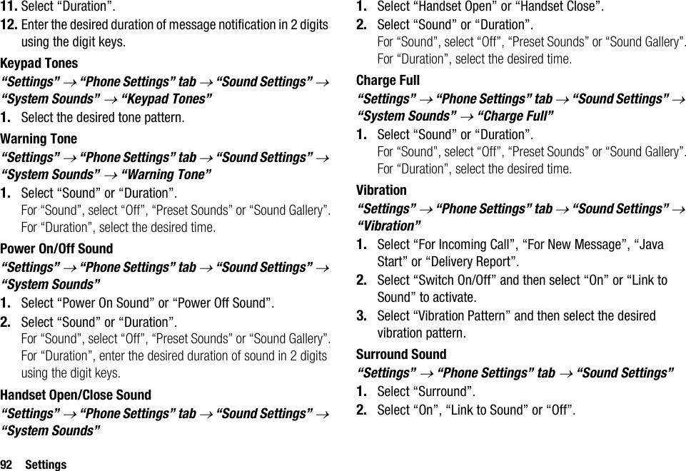 92 Settings11. Select “Duration”.12. Enter the desired duration of message notification in 2 digits using the digit keys.Keypad Tones“Settings” → “Phone Settings” tab → “Sound Settings” → “System Sounds” → “Keypad Tones”1. Select the desired tone pattern.Warning Tone“Settings” → “Phone Settings” tab → “Sound Settings” → “System Sounds” → “Warning Tone”1. Select “Sound” or “Duration”.For “Sound”, select “Off”, “Preset Sounds” or “Sound Gallery”.For “Duration”, select the desired time.Power On/Off Sound“Settings” → “Phone Settings” tab → “Sound Settings” → “System Sounds”1. Select “Power On Sound” or “Power Off Sound”.2. Select “Sound” or “Duration”.For “Sound”, select “Off”, “Preset Sounds” or “Sound Gallery”.For “Duration”, enter the desired duration of sound in 2 digits using the digit keys.Handset Open/Close Sound“Settings” → “Phone Settings” tab → “Sound Settings” → “System Sounds”1. Select “Handset Open” or “Handset Close”.2. Select “Sound” or “Duration”.For “Sound”, select “Off”, “Preset Sounds” or “Sound Gallery”.For “Duration”, select the desired time.Charge Full“Settings” → “Phone Settings” tab → “Sound Settings” → “System Sounds” → “Charge Full”1. Select “Sound” or “Duration”.For “Sound”, select “Off”, “Preset Sounds” or “Sound Gallery”.For “Duration”, select the desired time.Vibration“Settings” → “Phone Settings” tab → “Sound Settings” → “Vibration”1. Select “For Incoming Call”, “For New Message”, “Java Start” or “Delivery Report”.2. Select “Switch On/Off” and then select “On” or “Link to Sound” to activate.3. Select “Vibration Pattern” and then select the desired vibration pattern.Surround Sound“Settings” → “Phone Settings” tab → “Sound Settings”1. Select “Surround”.2. Select “On”, “Link to Sound” or “Off”.