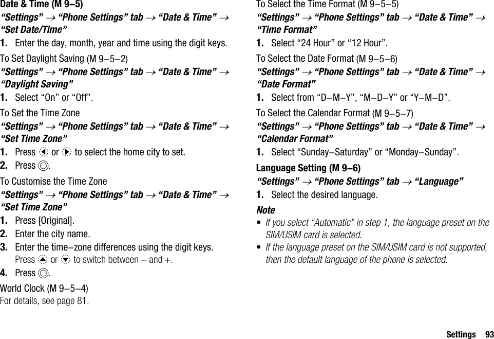 Settings 93Date &amp; Time“Settings” → “Phone Settings” tab → “Date &amp; Time” → “Set Date/Time”1. Enter the day, month, year and time using the digit keys.To Set Daylight Saving“Settings” → “Phone Settings” tab → “Date &amp; Time” → “Daylight Saving”1. Select “On” or “Off”.To Set the Time Zone“Settings” → “Phone Settings” tab → “Date &amp; Time” → “Set Time Zone”1. Press c or d to select the home city to set.2. Press B.To Customise the Time Zone“Settings” → “Phone Settings” tab → “Date &amp; Time” → “Set Time Zone”1. Press [Original].2. Enter the city name.3. Enter the time-zone differences using the digit keys.Press a or b to switch between − and +.4. Press B.World ClockFor details, see page 81.To Select the Time Format“Settings” → “Phone Settings” tab → “Date &amp; Time” → “Time Format”1. Select “24 Hour” or “12 Hour”.To Select the Date Format“Settings” → “Phone Settings” tab → “Date &amp; Time” → “Date Format”1. Select from “D-M-Y”, “M-D-Y” or “Y-M-D”.To Select the Calendar Format“Settings” → “Phone Settings” tab → “Date &amp; Time” → “Calendar Format”1. Select “Sunday-Saturday” or “Monday-Sunday”.Language Setting“Settings” → “Phone Settings” tab → “Language”1. Select the desired language.Note•If you select “Automatic” in step 1, the language preset on the SIM/USIM card is selected.•If the language preset on the SIM/USIM card is not supported, then the default language of the phone is selected. (M 9-5) (M 9-5-2) (M 9-5-4) (M 9-5-5) (M 9-5-6) (M 9-5-7) (M 9-6)