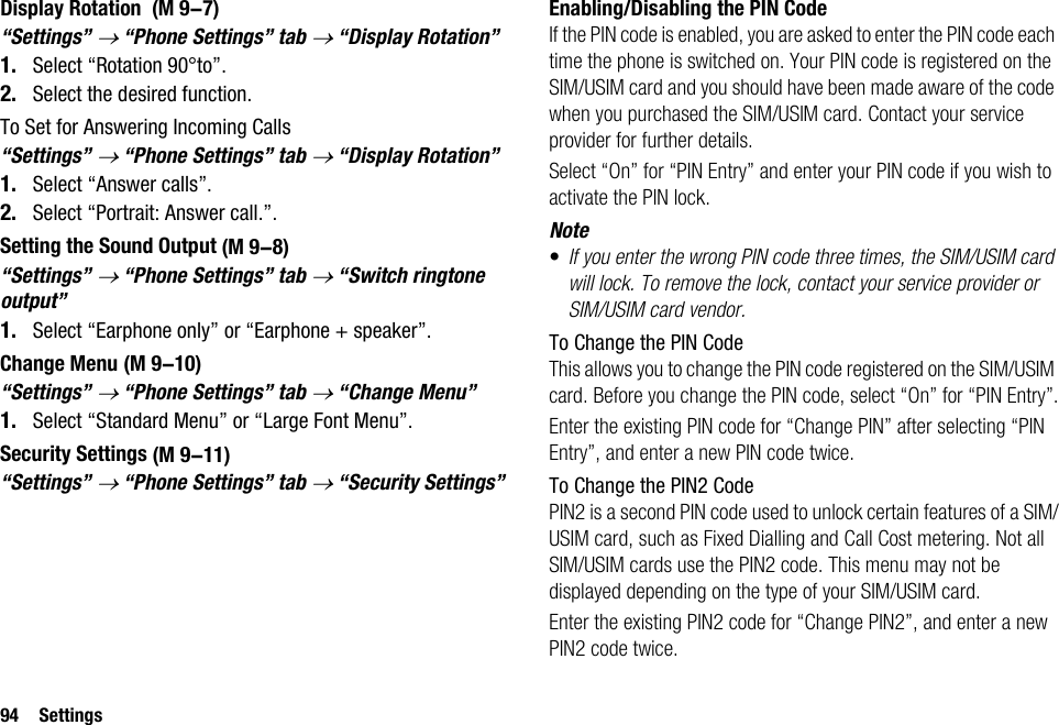 94 SettingsDisplay Rotation “Settings” → “Phone Settings” tab → “Display Rotation”1. Select “Rotation 90°to”.2. Select the desired function.To Set for Answering Incoming Calls“Settings” → “Phone Settings” tab → “Display Rotation”1. Select “Answer calls”.2. Select “Portrait: Answer call.”.Setting the Sound Output“Settings” → “Phone Settings” tab → “Switch ringtone output”1. Select “Earphone only” or “Earphone + speaker”.Change Menu“Settings” → “Phone Settings” tab → “Change Menu”1. Select “Standard Menu” or “Large Font Menu”.Security Settings“Settings” → “Phone Settings” tab → “Security Settings”Enabling/Disabling the PIN CodeIf the PIN code is enabled, you are asked to enter the PIN code each time the phone is switched on. Your PIN code is registered on the SIM/USIM card and you should have been made aware of the code when you purchased the SIM/USIM card. Contact your service provider for further details.Select “On” for “PIN Entry” and enter your PIN code if you wish to activate the PIN lock.Note•If you enter the wrong PIN code three times, the SIM/USIM card will lock. To remove the lock, contact your service provider or SIM/USIM card vendor.To Change the PIN CodeThis allows you to change the PIN code registered on the SIM/USIM card. Before you change the PIN code, select “On” for “PIN Entry”.Enter the existing PIN code for “Change PIN” after selecting “PIN Entry”, and enter a new PIN code twice.To Change the PIN2 CodePIN2 is a second PIN code used to unlock certain features of a SIM/USIM card, such as Fixed Dialling and Call Cost metering. Not all SIM/USIM cards use the PIN2 code. This menu may not be displayed depending on the type of your SIM/USIM card.Enter the existing PIN2 code for “Change PIN2”, and enter a new PIN2 code twice. (M 9-7) (M 9-8) (M 9-10) (M 9-11)