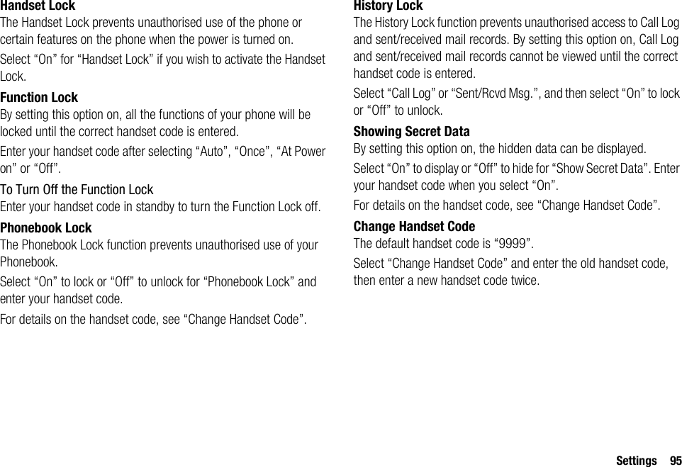 Settings 95Handset LockThe Handset Lock prevents unauthorised use of the phone or certain features on the phone when the power is turned on.Select “On” for “Handset Lock” if you wish to activate the Handset Lock.Function LockBy setting this option on, all the functions of your phone will be locked until the correct handset code is entered.Enter your handset code after selecting “Auto”, “Once”, “At Power on” or “Off”.To Turn Off the Function LockEnter your handset code in standby to turn the Function Lock off.Phonebook LockThe Phonebook Lock function prevents unauthorised use of your Phonebook.Select “On” to lock or “Off” to unlock for “Phonebook Lock” and enter your handset code.For details on the handset code, see “Change Handset Code”.History LockThe History Lock function prevents unauthorised access to Call Log and sent/received mail records. By setting this option on, Call Log and sent/received mail records cannot be viewed until the correct handset code is entered.Select “Call Log” or “Sent/Rcvd Msg.”, and then select “On” to lock or “Off” to unlock.Showing Secret DataBy setting this option on, the hidden data can be displayed.Select “On” to display or “Off” to hide for “Show Secret Data”. Enter your handset code when you select “On”.For details on the handset code, see “Change Handset Code”.Change Handset CodeThe default handset code is “9999”.Select “Change Handset Code” and enter the old handset code, then enter a new handset code twice.