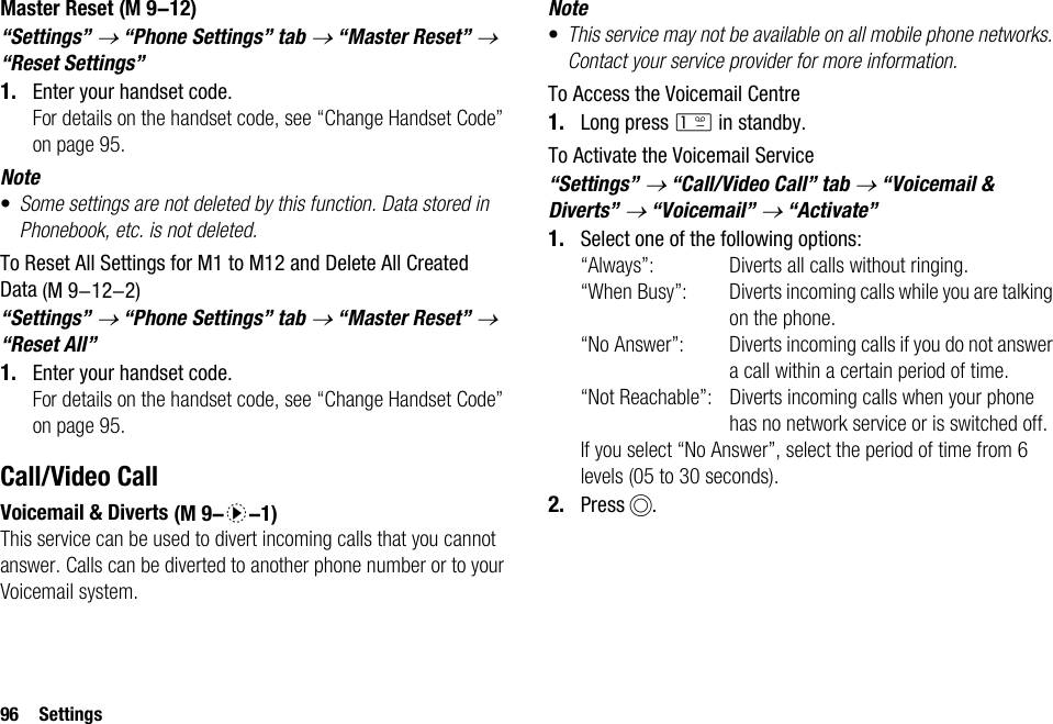 96 SettingsMaster Reset“Settings” → “Phone Settings” tab → “Master Reset” → “Reset Settings”1. Enter your handset code. For details on the handset code, see “Change Handset Code” on page 95.Note•Some settings are not deleted by this function. Data stored in Phonebook, etc. is not deleted.To Reset All Settings for M1 to M12 and Delete All Created Data“Settings” → “Phone Settings” tab → “Master Reset” → “Reset All”1. Enter your handset code.For details on the handset code, see “Change Handset Code” on page 95.Call/Video CallVoicemail &amp; DivertsThis service can be used to divert incoming calls that you cannot answer. Calls can be diverted to another phone number or to your Voicemail system.Note•This service may not be available on all mobile phone networks. Contact your service provider for more information. To Access the Voicemail Centre1. Long press G in standby.To Activate the Voicemail Service“Settings” → “Call/Video Call” tab → “Voicemail &amp; Diverts” → “Voicemail” → “Activate”1. Select one of the following options:“Always”: Diverts all calls without ringing.“When Busy”: Diverts incoming calls while you are talking on the phone.“No Answer”: Diverts incoming calls if you do not answer a call within a certain period of time.“Not Reachable”: Diverts incoming calls when your phone has no network service or is switched off.If you select “No Answer”, select the period of time from 6 levels (05 to 30 seconds).2. Press B. (M 9-12) (M 9-12-2) (M 9-d-1)