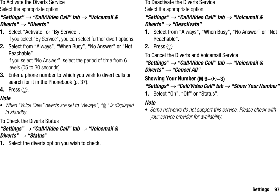 Settings 97To Activate the Diverts ServiceSelect the appropriate option.“Settings” → “Call/Video Call” tab → “Voicemail &amp; Diverts” → “Diverts”1. Select “Activate” or “By Service”.If you select “By Service”, you can select further divert options.2. Select from “Always”, “When Busy”, “No Answer” or “Not Reachable”.If you select “No Answer”, select the period of time from 6 levels (05 to 30 seconds).3. Enter a phone number to which you wish to divert calls or search for it in the Phonebook (p. 37).4. Press B.Note•When “Voice Calls” diverts are set to “Always”, “ ” is displayed in standby.To Check the Diverts Status“Settings” → “Call/Video Call” tab → “Voicemail &amp; Diverts” → “Status”1. Select the diverts option you wish to check.To Deactivate the Diverts ServiceSelect the appropriate option.“Settings” → “Call/Video Call” tab → “Voicemail &amp; Diverts” → “Deactivate”1. Select from “Always”, “When Busy”, “No Answer” or “Not Reachable”.2. Press B.To Cancel the Diverts and Voicemail Service“Settings” → “Call/Video Call” tab → “Voicemail &amp; Diverts” → “Cancel All”Showing Your Number“Settings” → “Call/Video Call” tab → “Show Your Number”1. Select “On”, “Off” or “Status”.Note•Some networks do not support this service. Please check with your service provider for availability. (M 9-d-3)