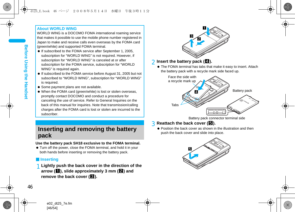 46e02_dt25_7e.fm[46/54]Before Using the HandsetUse the battery pack SH18 exclusive to the FOMA terminal. Turn off the power, close the FOMA terminal, and hold it in your both hands before inserting or removing the battery pack.■Inserting1Lightly push the back cover in the direction of the arrow (1), slide approximately 3 mm (2) and remove the back cover (3).2Insert the battery pack (4). The FOMA terminal has tabs that make it easy to insert. Attach the battery pack with a recycle mark side faced up.3Reattach the back cover (5). Position the back cover as shown in the illustration and then push the back cover and slide into place.About WORLD WINGWORLD WING is a DOCOMO FOMA international roaming service that makes it possible to use the mobile phone number registered in Japan to make and receive calls even overseas by the FOMA card (green/white) and supported FOMA terminal. If subscribed to the FOMA service after September 1, 2005, subscription for “WORLD WING” is not required. However, if subscription for “WORLD WING” is canceled at or after subscription for the FOMA service, subscription for “WORLD WING” is required again. If subscribed to the FOMA service before August 31, 2005 but not subscribed to “WORLD WING”, subscription for “WORLD WING” is required. Some payment plans are not available. When the FOMA card (green/white) is lost or stolen overseas, promptly contact DOCOMO and conduct a procedure for canceling the use of service. Refer to General Inquiries on the back of this manual for inquiries. Note that transmission/calling charges after the FOMA card is lost or stolen are incurred to the subscriber.Inserting and removing the battery pack132Face the side with a recycle mark up4TabsBattery packBattery pack connector terminal side5dt25_E.book  46 ページ  ２００８年５月１４日　水曜日　午後３時１１分