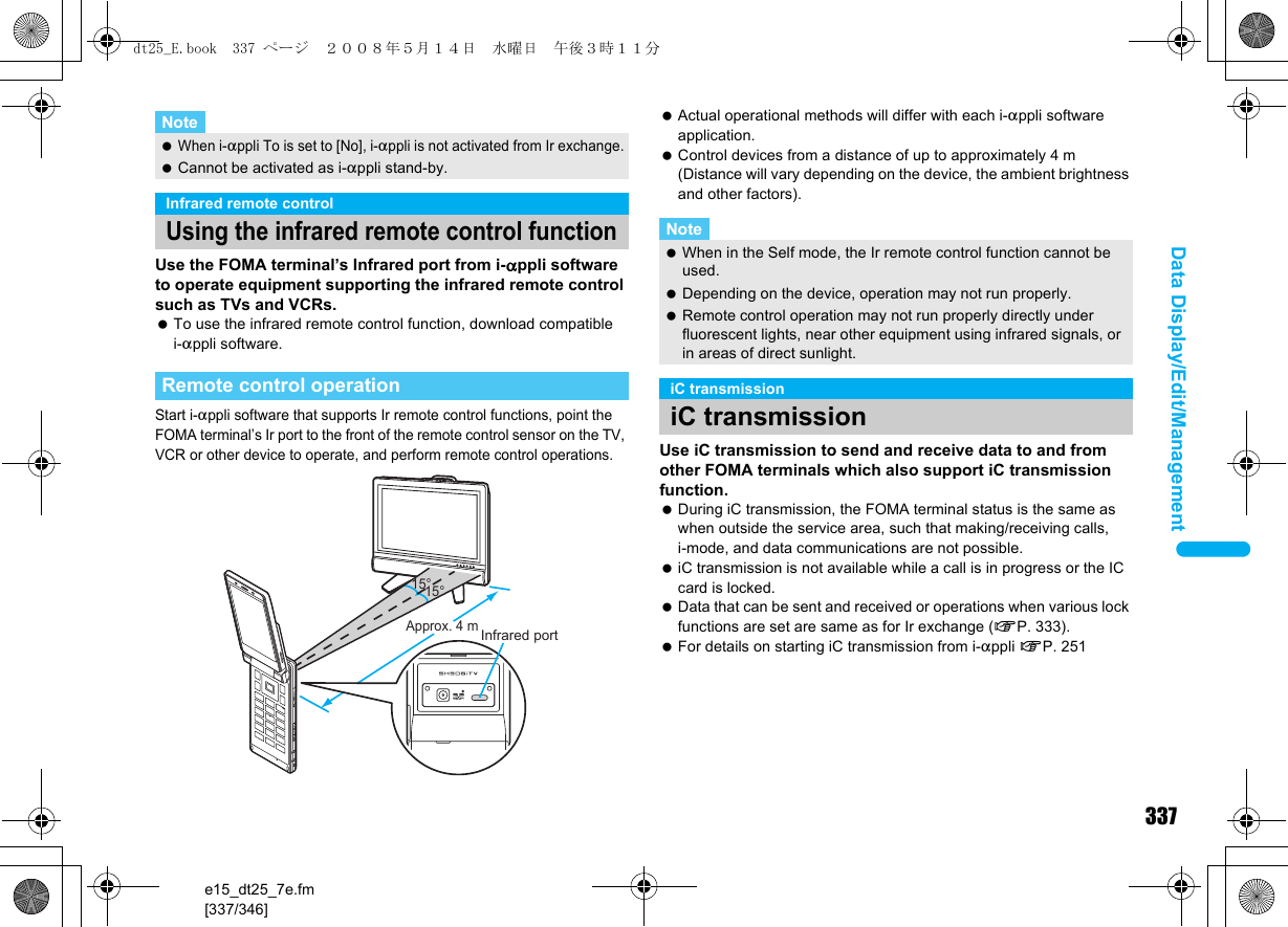 337e15_dt25_7e.fm[337/346]Data Display/Edit/ManagementUse the FOMA terminal’s Infrared port from i-appli software to operate equipment supporting the infrared remote control such as TVs and VCRs. To use the infrared remote control function, download compatible i-appli software.Start i-appli software that supports Ir remote control functions, point the FOMA terminal’s Ir port to the front of the remote control sensor on the TV, VCR or other device to operate, and perform remote control operations. Actual operational methods will differ with each i-appli software application. Control devices from a distance of up to approximately 4 m (Distance will vary depending on the device, the ambient brightness and other factors).Use iC transmission to send and receive data to and from other FOMA terminals which also support iC transmission function. During iC transmission, the FOMA terminal status is the same as when outside the service area, such that making/receiving calls, i-mode, and data communications are not possible. iC transmission is not available while a call is in progress or the IC card is locked. Data that can be sent and received or operations when various lock functions are set are same as for Ir exchange (nP. 333). For details on starting iC transmission from i-appli nP. 251Note When i-appli To is set to [No], i-appli is not activated from Ir exchange. Cannot be activated as i-appli stand-by.Infrared remote controlUsing the infrared remote control functionRemote control operation15°Approx. 4 m15°Infrared portNote When in the Self mode, the Ir remote control function cannot be used. Depending on the device, operation may not run properly. Remote control operation may not run properly directly under fluorescent lights, near other equipment using infrared signals, or in areas of direct sunlight.iC transmissioniC transmissiondt25_E.book  337 ページ  ２００８年５月１４日　水曜日　午後３時１１分