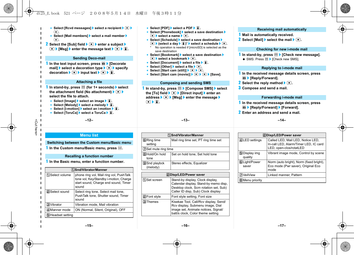 &lt;Cut here&gt;Select [Rcvd messages]/select a recipient/t/t.Select [Mail members]/select a mail member/t.2Select the [Sub] field/t/enter a subject/t/[Msg]/enter the message text/t/i.1In the text input screen, press C/[Decorate mail]/select a decoration type/t/specify decoration/t/input text/t/i.1In stand-by, press m (for 1+ seconds)/select the attachment field (No attachment)/t/select the file to attach.Select [Image]/select an image/i.Select [Melody]/select a melody/i.Select [i-motion]/select an i-motion/i.Select [ToruCa]/select a ToruCa/i.Select [PDF]/select a PDF/i.Select [Phonebook]/select a save destination/t/select a name/t.Select [Schedule]/select a save destination/t/(select a day/i)*/select a schedule/t.* No operation is needed if [microSD] is selected as the save destinationSelect [Bookmark]/select a save destination/t/select a bookmark/t.Select [Document]/select a file/i.Select [Other]/select a file/t.Select [Start cam (still)]/t/t.Select [Start cam (movie)]/t/t/[Save].1In stand-by, press m/[Compose SMS]/select the [To] field/t/[Direct input]/enter an address/t/[Msg]/enter the message/t/i.1Mail is automatically received.2Select [Mail]/select the mail/t.1In stand-by, press m/[Check new message]. SMS: Press m/[Check new SMS].1In the received message details screen, press C/[Reply/Forward].2Select the reply method/t.3Compose and send a mail.1In the received message details screen, press C/[Reply/Forward]/[Forward].2Enter an address and send a mail.Sending Deco-mailAttaching a file Composing and sending SMSReceiving mail automaticallyChecking for new i-mode mailReplying to i-mode mailForwarding i-mode mail1In the Custom menu/Basic menu, press a.1In the Basic menu, enter a function number.Menu listSwitching between the Custom menu/Basic menuRecalling a function numberUSnd/Vibrator/MannerUSelect volume phone ring vol, Mail ring vol, PushTalk tone vol, Key/Standby i-motion, Charge start sound, Charge end sound, Timer soundVSelect sound Select ring tone, Select mail tone, PushTalk tone, Shutter sound, Timer soundWVibrator Vibration mode, Mail vibrationXManner mode ON (Normal, Silent, Original), OFFYHeadset settingZRing time settingMail ring time set, PT ring time set[Set mute ring time\Hold/On hold toneSet on hold tone, Set hold tone]Snd playbck (melody)Stereo effects, EqualizerVDisp/LED/Power saverUSet screen Stand-by display, Clock display, Calendar display, Stand-by memo disp, Desktop clock, Scrn rotation set, Sub) Caller ID disp, Sub) Clock displayVFont style Font style setting, Font sizeWThemes Kisekae Tool, Call/Rcv display, Send/Rcv display, Submenu image, Dial image set, Animate notices, Signal/batt/s clock, Color theme settingUSnd/Vibrator/MannerXLED settings Called LED, Mail LED, Notice LED, In-call LED, Alarm/Timer LED, IC card LED, open-clos/rotatLEDYDisplay img qualityVibrant image mode, Control by sceneZLight/Power saverNorm (auto bright), Norm (fixed bright), Eco mode (Pwr saver), Original Eco mode[VeilView Linked manner, Pattern\Menu priorityVDisp/LED/Power saver–13– –14––16––15– –17––12–dt25_E.book  521 ページ  ２００８年５月１４日　水曜日　午後３時１１分