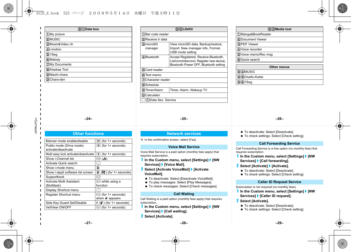 &lt;Cut here&gt;]UData boxUMy pictureVMUSICWMusic&amp;Video chXi-motionY1SegZMelody[My Documents\Kisekae Tool]Machi-charaTChara-den]VLifeKitUBar code readerVReceive Ir dataWmicroSD managerView microSD data, Backup/restore, Import, New manager info, Format, USB mode settingXBluetoothAccept Registered, Receive Bluetooth, List/cnnct/discnnct, Register new device, Bluetooth Power OFF, Bluetooth settingYCard readerZText memo[Character reader\Schedule]Timer/Alarm Timer, Alarm, Wakeup TVTCalculatorrUData Sec. Service]WMedia toolUManga&amp;BookReaderVDocument ViewerWPDF ViewerXVoice recorderYVoice memo/Rec msgZQuick searchOther menus]XMUSIC]YOsaifu-Keitai]Z1Seg※In the confirmation screen, select [Yes].Voice Mail Service is a paid option (monthly fees apply) that requires subscription.1In the Custom menu, select [Settings]/[NW Services]/[Voice Mail].2Select [Activate VoiceMail]/[Activate VoiceMail]. To deactivate: Select [Deactivate VoiceMail]. To play messages: Select [Play Messages]. To check messages: Select [Check messages].Call Waiting is a paid option (monthly fees apply) that requires subscription.1In the Custom menu, select [Settings]/[NW Services]/[Call waiting].2Select [Activate]. To deactivate: Select [Deactivate]. To check settings: Select [Check setting].Call Forwarding Service is a free option (no monthly fees) that requires subscription.1In the Custom menu, select [Settings]/[NW Services]/[Call forwarding].2Select [Activate]/[Activate]. To deactivate: Select [Deactivate]. To check settings: Select [Check setting].Subscription is not required (no monthly fees).1In the Custom menu, select [Settings]/[NW Services]/[Caller ID request].2Select [Activate]. To deactivate: Select [Deactivate]. To check settings: Select [Check setting].Other functionsManner mode enable/disable # (for 1+ seconds)Public mode (Drive mode) activate/deactivate* (for 1+ seconds)Multi easy lock activate/deactivate t (for 1+ seconds)Show i-Channel list c (J)Activate Quick search pShow i-mode menu iShow i-appli software list screen i (,) (for 1+ seconds)Supportbook $Activate Multi Assistant (Multitask)$ while using a functionDisplay Shortcut menu oRegister Shortcut menu $ (for 1+ seconds) when m appearsSide Key Guard Set/Disable &amp; (q) (for 1+ seconds)VeilView ON/OFF y (for 1+ seconds)Network servicesVoice Mail ServiceCall WaitingCall Forwarding ServiceCaller ID Request Service–25– –26––28––27– –29––24–dt25_E.book  523 ページ  ２００８年５月１４日　水曜日　午後３時１１分