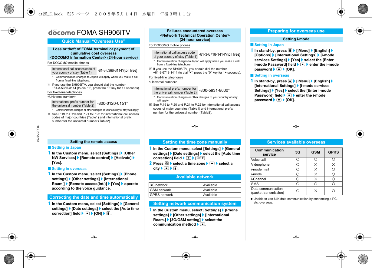 &lt;Cut here&gt;FOMA SH906iTVFor DOCOMO mobile phones※If you use the SH906iTV, you should dial the number +81-3-5366-3114 (to dial “+”, press the “0” key for 1+ seconds).For fixed-line telephones&lt;Universal number&gt;※See P.19 to P.20 and P.21 to P.22 for international call access codes of major countries (Table1) and international prefix number for the universal number (Table2).For DOCOMO mobile phones※If you use the SH906iTV, you should dial the number +81-3-6718-1414 (to dial “+”, press the “0” key for 1+ seconds).For fixed-line telephones&lt;Universal number&gt;※See P.19 to P.20 and P.21 to P.22 for international call access codes of major countries (Table1) and international prefix number for the universal number (Table2).■Setting in Japan1In stand-by, press i/[iMenu]/[English]/[Options]/[International Settings]/[i-mode services Settings]/[Yes]/select the [Enter i-mode Password] field/t/enter the i-mode password/t/[OK].■Setting in overseas1In stand-by, press i/[iMenu]/[English]/[International Settings]/[i-mode services Settings]/[Yes]/select the [Enter i-mode Password] field/t/enter the i-mode password/t/[OK].Quick Manual “Overseas Use”Loss or theft of FOMA terminal or payment ofcumulative cost overseas &lt;DOCOMO Information Center&gt; (24-hour service)International call access code of your country of stay (Table 1)-81-3-5366-3114*(toll free)* Communication charges to Japan will apply when you make a call from a fixed-line telephone.International prefix number for the universal number (Table 2)-800-0120-0151**Communication charges or other charges to your country of stay will apply.Failures encountered overseas&lt;Network Technical Operation Center&gt;(24-hour service)International call access code of your country of stay (Table 1)-81-3-6718-1414*(toll free)* Communication charges to Japan will apply when you make a call from a fixed-line telephone.International prefix number for the universal number (Table 2)-800-5931-8600** Communication charges or other charges to your country of stay will apply.Preparing for overseas useSetting i-mode■Setting in Japan1In the Custom menu, select [Settings]/[Other NW Services]/[Remote control]/[Activate]/[Yes].■Setting in overseas1In the Custom menu, select [Settings]/[Phone settings]/[Other settings]/[International Roam.]/[Remote access(Int.)]/[Yes]/operate according to the voice guidance.1In the Custom menu, select [Settings]/[General settings]/[Date settings]/select the [Auto time correction] field/t/[ON]/i.1In the Custom menu, select [Settings]/[General settings]/[Date settings]/select the [Auto time correction] field/t/[OFF].2Press C/select a time zone/t/select a city/t/i.1In the Custom menu, select [Settings]/[Phone settings]/[Other settings]/[International Roam.]/[3G/GSM setting]/select the communication method/t. Unable to use 64K data communication by connecting a PC, etc. overseas.Setting the remote accessCorrecting the date and time automaticallySetting the time zone manuallyAvailable network3G network AvailableGSM network AvailableGPRS network AvailableSetting network communication systemServices available overseasCommunication service 3G GSM GPRSVoice call AAAVideophone ABBi-mode mail ABAi-mode ABAi-Channel ABASMS AAAData communication(packet transmission) ABA–1– –2––4––3– –5–dt25_E.book  525 ページ  ２００８年５月１４日　水曜日　午後３時１１分