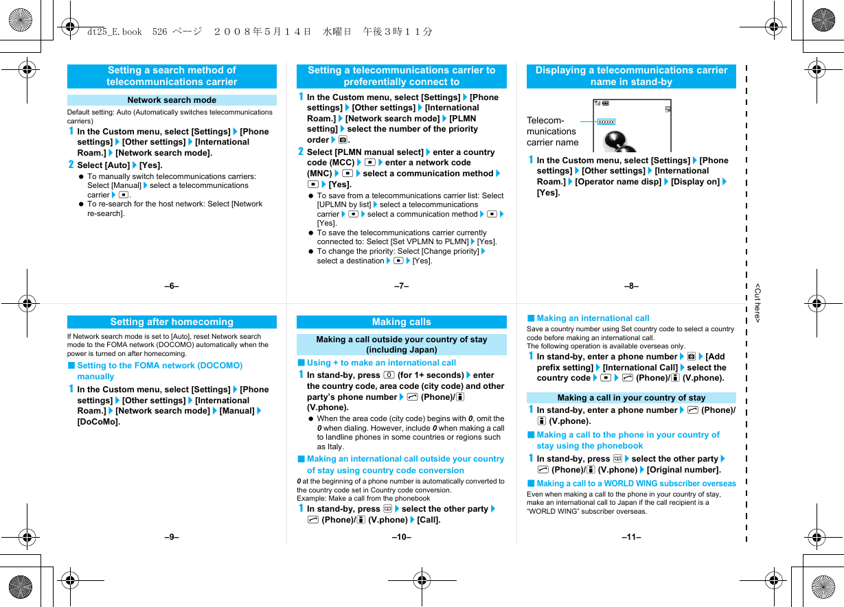 &lt;Cut here&gt;Default setting: Auto (Automatically switches telecommunications carriers)1In the Custom menu, select [Settings]/[Phone settings]/[Other settings]/[International Roam.]/[Network search mode].2Select [Auto]/[Yes]. To manually switch telecommunications carriers: Select [Manual]/select a telecommunications carrier/t. To re-search for the host network: Select [Network re-search].1In the Custom menu, select [Settings]/[Phone settings]/[Other settings]/[International Roam.]/[Network search mode]/[PLMN setting]/select the number of the priority order/C.2Select [PLMN manual select]/enter a country code (MCC)/t/enter a network code (MNC)/t/select a communication method/t/[Yes]. To save from a telecommunications carrier list: Select [UPLMN by list]/select a telecommunications carrier/t/select a communication method/t/[Yes]. To save the telecommunications carrier currently connected to: Select [Set VPLMN to PLMN]/[Yes]. To change the priority: Select [Change priority]/select a destination/t/[Yes].1In the Custom menu, select [Settings]/[Phone settings]/[Other settings]/[International Roam.]/[Operator name disp]/[Display on]/[Yes].Setting a search method of telecommunications carrierNetwork search modeSetting a telecommunications carrier to preferentially connect toDisplaying a telecommunications carrier name in stand-byTel e co m -munications carrier nameIf Network search mode is set to [Auto], reset Network search mode to the FOMA network (DOCOMO) automatically when the power is turned on after homecoming.■Setting to the FOMA network (DOCOMO) manually1In the Custom menu, select [Settings]/[Phone settings]/[Other settings]/[International Roam.]/[Network search mode]/[Manual]/[DoCoMo].■Using + to make an international call1In stand-by, press 0 (for 1+ seconds)/enter the country code, area code (city code) and other party’s phone number/s (Phone)/i (V.phone). When the area code (city code) begins with 0, omit the 0 when dialing. However, include 0 when making a call to landline phones in some countries or regions such as Italy.■Making an international call outside your country of stay using country code conversion0 at the beginning of a phone number is automatically converted to the country code set in Country code conversion.Example: Make a call from the phonebook1In stand-by, press a/select the other party/s (Phone)/i (V.phone)/[Call].■Making an international callSave a country number using Set country code to select a country code before making an international call.The following operation is available overseas only.1In stand-by, enter a phone number/C/[Add prefix setting]/[International Call]/select the country code/t/s (Phone)/i (V.phone).1In stand-by, enter a phone number/s (Phone)/i (V.phone).■Making a call to the phone in your country of stay using the phonebook1In stand-by, press a/select the other party/s (Phone)/i (V.phone)/[Original number].■Making a call to a WORLD WING subscriber overseasEven when making a call to the phone in your country of stay, make an international call to Japan if the call recipient is a “WORLD WING” subscriber overseas.Setting after homecoming Making callsMaking a call outside your country of stay (including Japan)Making a call in your country of stay–7––10––6– –8––11––9–dt25_E.book  526 ページ  ２００８年５月１４日　水曜日　午後３時１１分