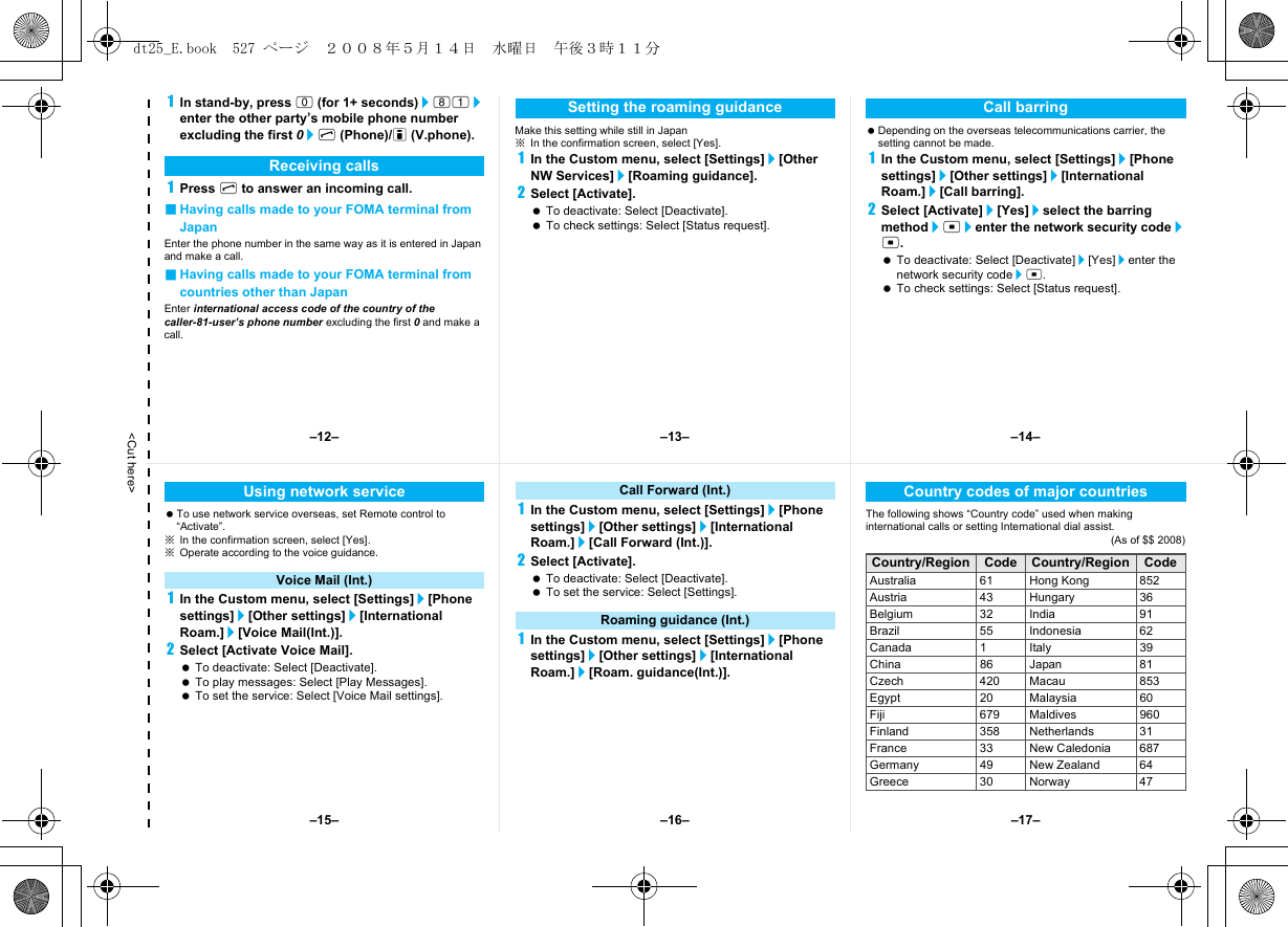 &lt;Cut here&gt;1In stand-by, press 0 (for 1+ seconds)/81/enter the other party’s mobile phone number excluding the first 0/s (Phone)/i (V.phone).1Press s to answer an incoming call.■Having calls made to your FOMA terminal from JapanEnter the phone number in the same way as it is entered in Japan and make a call.■Having calls made to your FOMA terminal from countries other than JapanEnter international access code of the country of the caller-81-user’s phone number excluding the first 0 and make a call.Make this setting while still in Japan※In the confirmation screen, select [Yes].1In the Custom menu, select [Settings]/[Other NW Services]/[Roaming guidance].2Select [Activate]. To deactivate: Select [Deactivate]. To check settings: Select [Status request]. Depending on the overseas telecommunications carrier, the setting cannot be made.1In the Custom menu, select [Settings]/[Phone settings]/[Other settings]/[International Roam.]/[Call barring].2Select [Activate]/[Yes]/select the barring method/t/enter the network security code/t. To deactivate: Select [Deactivate]/[Yes]/enter the network security code/t. To check settings: Select [Status request].Receiving callsSetting the roaming guidance Call barring To use network service overseas, set Remote control to “Activate”.※In the confirmation screen, select [Yes].※Operate according to the voice guidance.1In the Custom menu, select [Settings]/[Phone settings]/[Other settings]/[International Roam.]/[Voice Mail(Int.)].2Select [Activate Voice Mail]. To deactivate: Select [Deactivate]. To play messages: Select [Play Messages]. To set the service: Select [Voice Mail settings].1In the Custom menu, select [Settings]/[Phone settings]/[Other settings]/[International Roam.]/[Call Forward (Int.)].2Select [Activate]. To deactivate: Select [Deactivate]. To set the service: Select [Settings].1In the Custom menu, select [Settings]/[Phone settings]/[Other settings]/[International Roam.]/[Roam. guidance(Int.)].The following shows “Country code” used when making international calls or setting International dial assist.(As of $$ 2008)Using network serviceVoice Mail (Int.)Call Forward (Int.)Roaming guidance (Int.)Country codes of major countriesCountry/Region Code Country/Region CodeAustralia 61 Hong Kong 852Austria 43 Hungary 36Belgium 32 India 91Brazil 55 Indonesia 62Canada 1 Italy 39China 86 Japan 81Czech 420 Macau 853Egypt 20 Malaysia 60Fiji 679 Maldives 960Finland 358 Netherlands 31France 33 New Caledonia 687Germany 49 New Zealand 64Greece 30 Norway 47–13– –14––16––15– –17––12–dt25_E.book  527 ページ  ２００８年５月１４日　水曜日　午後３時１１分