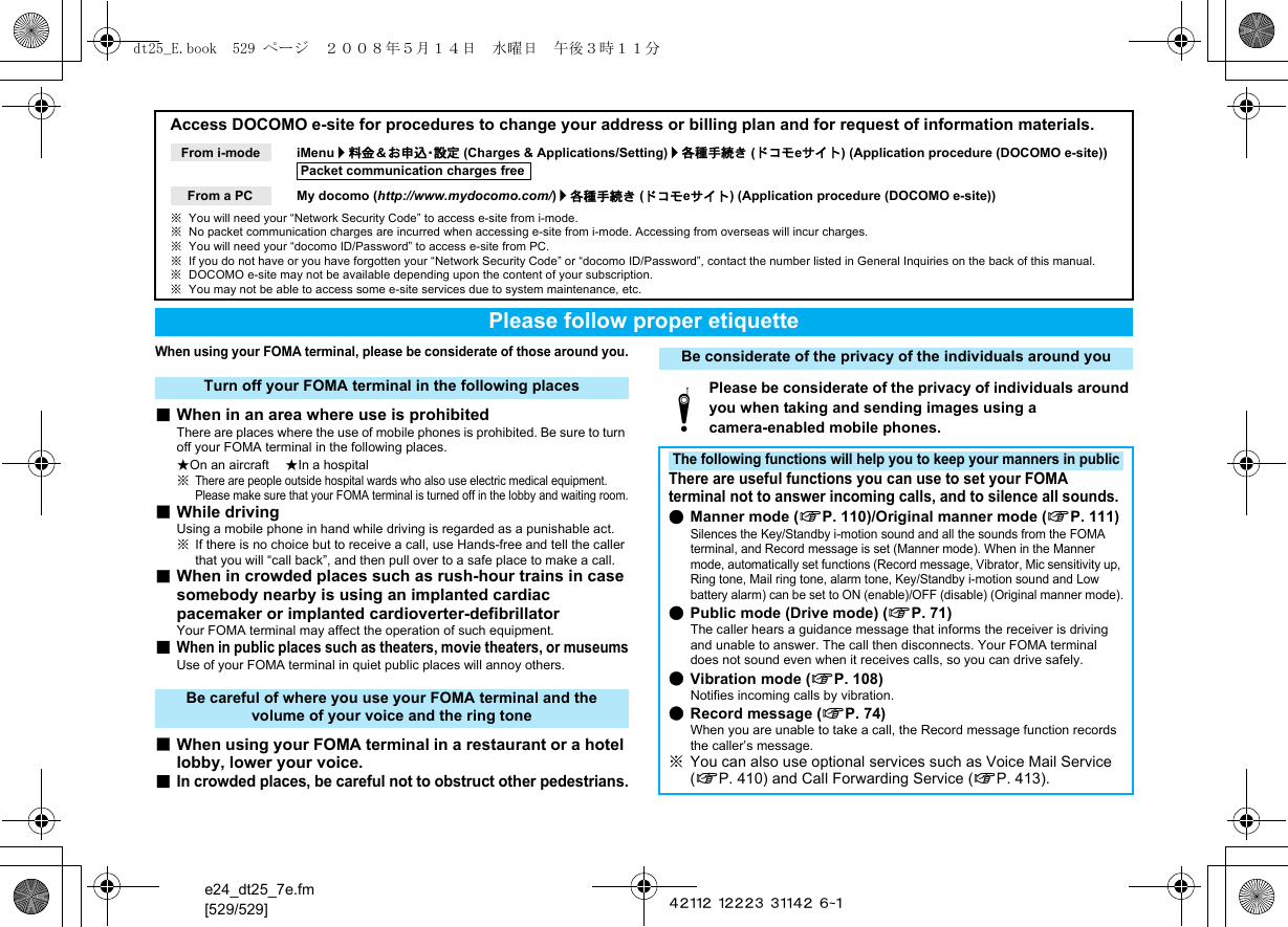 e24_dt25_7e.fm[529/529] ~~~~~ ~~~~~ ~~~~~ ~~~When using your FOMA terminal, please be considerate of those around you.■When in an area where use is prohibitedThere are places where the use of mobile phones is prohibited. Be sure to turn off your FOMA terminal in the following places.★On an aircraft ★In a hospital※There are people outside hospital wards who also use electric medical equipment. Please make sure that your FOMA terminal is turned off in the lobby and waiting room.■While drivingUsing a mobile phone in hand while driving is regarded as a punishable act.※If there is no choice but to receive a call, use Hands-free and tell the caller that you will “call back”, and then pull over to a safe place to make a call.■When in crowded places such as rush-hour trains in case somebody nearby is using an implanted cardiac pacemaker or implanted cardioverter-defibrillatorYour FOMA terminal may affect the operation of such equipment.■When in public places such as theaters, movie theaters, or museumsUse of your FOMA terminal in quiet public places will annoy others.■When using your FOMA terminal in a restaurant or a hotel lobby, lower your voice.■In crowded places, be careful not to obstruct other pedestrians.Access DOCOMO e-site for procedures to change your address or billing plan and for request of information materials.iMenu/料金＆お申込・設定 (Charges &amp; Applications/Setting)/各種手続き (ドコモeサイト) (Application procedure (DOCOMO e-site))My docomo (http://www.mydocomo.com/)/各種手続き (ドコモeサイト) (Application procedure (DOCOMO e-site))※You will need your “Network Security Code” to access e-site from i-mode.※No packet communication charges are incurred when accessing e-site from i-mode. Accessing from overseas will incur charges.※You will need your “docomo ID/Password” to access e-site from PC.※If you do not have or you have forgotten your “Network Security Code” or “docomo ID/Password”, contact the number listed in General Inquiries on the back of this manual.※DOCOMO e-site may not be available depending upon the content of your subscription.※You may not be able to access some e-site services due to system maintenance, etc.From i-modePacket communication charges freeFrom a PCPlease follow proper etiquetteTurn off your FOMA terminal in the following placesBe careful of where you use your FOMA terminal and the volume of your voice and the ring toneBe considerate of the privacy of the individuals around youtPlease be considerate of the privacy of individuals around you when taking and sending images using a camera-enabled mobile phones.The following functions will help you to keep your manners in publicThere are useful functions you can use to set your FOMA terminal not to answer incoming calls, and to silence all sounds.●Manner mode (nP. 110)/Original manner mode (nP. 111)Silences the Key/Standby i-motion sound and all the sounds from the FOMA terminal, and Record message is set (Manner mode). When in the Manner mode, automatically set functions (Record message, Vibrator, Mic sensitivity up, Ring tone, Mail ring tone, alarm tone, Key/Standby i-motion sound and Low battery alarm) can be set to ON (enable)/OFF (disable) (Original manner mode).●Public mode (Drive mode) (nP. 71)The caller hears a guidance message that informs the receiver is driving and unable to answer. The call then disconnects. Your FOMA terminal does not sound even when it receives calls, so you can drive safely.●Vibration mode (nP. 108)Notifies incoming calls by vibration.●Record message (nP. 74)When you are unable to take a call, the Record message function records the caller’s message.※You can also use optional services such as Voice Mail Service (nP. 410) and Call Forwarding Service (nP. 413).dt25_E.book  529 ページ  ２００８年５月１４日　水曜日　午後３時１１分