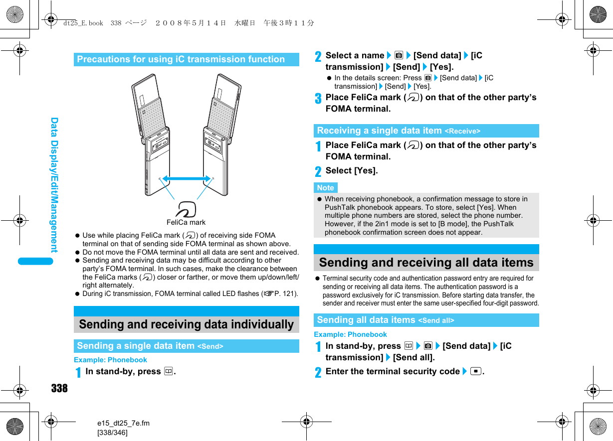 338e15_dt25_7e.fm[338/346]Data Display/Edit/Management Use while placing FeliCa mark (b) of receiving side FOMA terminal on that of sending side FOMA terminal as shown above. Do not move the FOMA terminal until all data are sent and received. Sending and receiving data may be difficult according to other party’s FOMA terminal. In such cases, make the clearance between the FeliCa marks (b) closer or farther, or move them up/down/left/right alternately. During iC transmission, FOMA terminal called LED flashes (nP. 121).Example: Phonebook1In stand-by, press a.2Select a name/C/[Send data]/[iC transmission]/[Send]/[Yes].  In the details screen: Press C/[Send data]/[iC transmission]/[Send]/[Yes].3Place FeliCa mark (b) on that of the other party’s FOMA terminal.1Place FeliCa mark (b) on that of the other party’s FOMA terminal.2Select [Yes]. Terminal security code and authentication password entry are required for sending or receiving all data items. The authentication password is a password exclusively for iC transmission. Before starting data transfer, the sender and receiver must enter the same user-specified four-digit password.Example: Phonebook1In stand-by, press a/C/[Send data]/[iC transmission]/[Send all].2Enter the terminal security code/t. Precautions for using iC transmission functionSending and receiving data individuallySending a single data item &lt;Send&gt;FeliCa markReceiving a single data item &lt;Receive&gt;Note When receiving phonebook, a confirmation message to store in PushTalk phonebook appears. To store, select [Yes]. When multiple phone numbers are stored, select the phone number. However, if the 2in1 mode is set to [B mode], the PushTalk phonebook confirmation screen does not appear.Sending and receiving all data itemsSending all data items &lt;Send all&gt;dt25_E.book  338 ページ  ２００８年５月１４日　水曜日　午後３時１１分