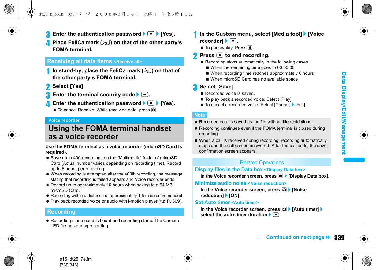 e15_dt25_7e.fm[339/346]339Continued on next pageData Display/Edit/Management3Enter the authentication password/t/[Yes].4Place FeliCa mark (b) on that of the other party’s FOMA terminal.1In stand-by, place the FeliCa mark (b) on that of the other party’s FOMA terminal.2Select [Yes].3Enter the terminal security code/t. 4Enter the authentication password/t/[Yes]. To cancel Receive: While receiving data, press C.Use the FOMA terminal as a voice recorder (microSD Card is required). Save up to 400 recordings on the [Multimedia] folder of microSD Card (Actual number varies depending on recording time). Record up to 6 hours per recording. When recording is attempted after the 400th recording, the message stating that recording is failed appears and Voice recorder ends. Record up to approximately 10 hours when saving to a 64 MB microSD Card. Recording within a distance of approximately 1.5 m is recommended. Play back recorded voice or audio with i-motion player (nP. 309). Recording start sound is heard and recording starts. The Camera LED flashes during recording.1In the Custom menu, select [Media tool]/[Voice recorder]/t. To pause/play: Press i.2Press t to end recording. Recording stops automatically in the following cases.When the remaining time goes to 00:00:00When recording time reaches approximately 6 hoursWhen microSD Card has no available space3Select [Save]. Recorded voice is saved. To play back a recorded voice: Select [Play]. To cancel a recorded voice: Select [Cancel]/[Yes].Receiving all data items &lt;Receive all&gt;Voice recorderUsing the FOMA terminal handset as a voice recorderRecordingNote Recorded data is saved as the file without file restrictions. Recording continues even if the FOMA terminal is closed during recording. When a call is received during recording, recording automatically stops and the call can be answered. After the call ends, the save confirmation screen appears.Related OperationsDisplay files in the Data box &lt;Display Data box&gt;In the Voice recorder screen, press C/[Display Data box].Minimize audio noise &lt;Noise reduction&gt;In the Voice recorder screen, press C/[Noise reduction]/[ON].Set Auto timer &lt;Auto timer&gt;In the Voice recorder screen, press C/[Auto timer]/select the auto timer duration/t.dt25_E.book  339 ページ  ２００８年５月１４日　水曜日　午後３時１１分