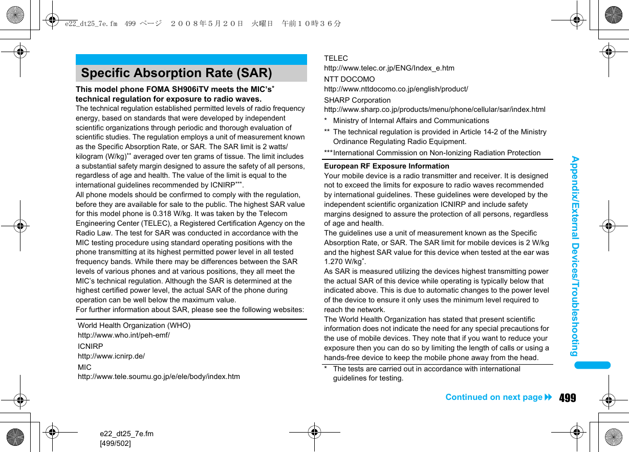 e22_dt25_7e.fm[499/502]499Continued on next pageAppendix/External Devices/TroubleshootingThis model phone FOMA SH906iTV meets the MIC’s* technical regulation for exposure to radio waves.The technical regulation established permitted levels of radio frequency energy, based on standards that were developed by independent scientific organizations through periodic and thorough evaluation of scientific studies. The regulation employs a unit of measurement known as the Specific Absorption Rate, or SAR. The SAR limit is 2 watts/kilogram (W/kg)** averaged over ten grams of tissue. The limit includes a substantial safety margin designed to assure the safety of all persons, regardless of age and health. The value of the limit is equal to the international guidelines recommended by ICNIRP***.All phone models should be confirmed to comply with the regulation, before they are available for sale to the public. The highest SAR value for this model phone is 0.318 W/kg. It was taken by the Telecom Engineering Center (TELEC), a Registered Certification Agency on the Radio Law. The test for SAR was conducted in accordance with the MIC testing procedure using standard operating positions with the phone transmitting at its highest permitted power level in all tested frequency bands. While there may be differences between the SAR levels of various phones and at various positions, they all meet the MIC’s technical regulation. Although the SAR is determined at the highest certified power level, the actual SAR of the phone during operation can be well below the maximum value.For further information about SAR, please see the following websites:Specific Absorption Rate (SAR)World Health Organization (WHO)http://www.who.int/peh-emf/ICNIRPhttp://www.icnirp.de/MIChttp://www.tele.soumu.go.jp/e/ele/body/index.htmTELEChttp://www.telec.or.jp/ENG/Index_e.htmNTT DOCOMOhttp://www.nttdocomo.co.jp/english/product/SHARP Corporationhttp://www.sharp.co.jp/products/menu/phone/cellular/sar/index.html* Ministry of Internal Affairs and Communications** The technical regulation is provided in Article 14-2 of the Ministry Ordinance Regulating Radio Equipment.***International Commission on Non-Ionizing Radiation ProtectionEuropean RF Exposure InformationYour mobile device is a radio transmitter and receiver. It is designed not to exceed the limits for exposure to radio waves recommended by international guidelines. These guidelines were developed by the independent scientific organization ICNIRP and include safety margins designed to assure the protection of all persons, regardless of age and health.The guidelines use a unit of measurement known as the Specific Absorption Rate, or SAR. The SAR limit for mobile devices is 2 W/kg and the highest SAR value for this device when tested at the ear was 1.270 W/kg*.As SAR is measured utilizing the devices highest transmitting power the actual SAR of this device while operating is typically below that indicated above. This is due to automatic changes to the power level of the device to ensure it only uses the minimum level required to reach the network.The World Health Organization has stated that present scientific information does not indicate the need for any special precautions for the use of mobile devices. They note that if you want to reduce your exposure then you can do so by limiting the length of calls or using a hands-free device to keep the mobile phone away from the head.* The tests are carried out in accordance with international guidelines for testing.e22_dt25_7e.fm  499 ページ  ２００８年５月２０日　火曜日　午前１０時３６分