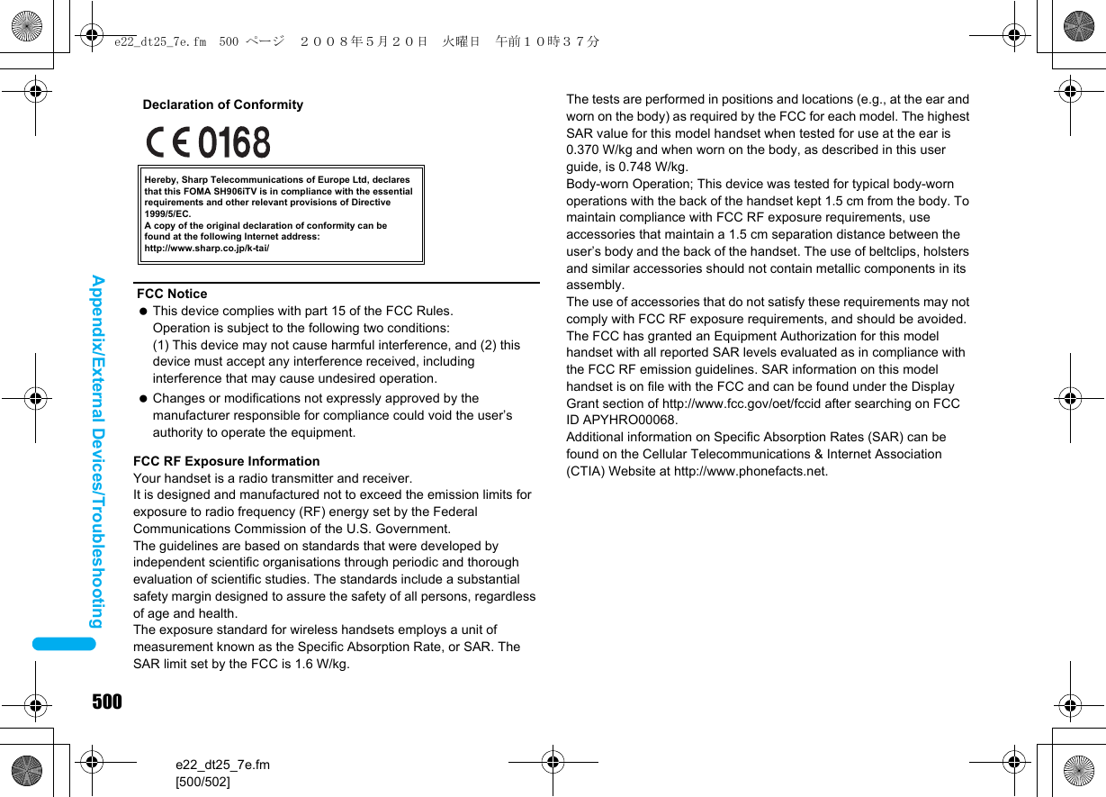 500e22_dt25_7e.fm[500/502]Appendix/External Devices/TroubleshootingFCC RF Exposure InformationYour handset is a radio transmitter and receiver.It is designed and manufactured not to exceed the emission limits for exposure to radio frequency (RF) energy set by the Federal Communications Commission of the U.S. Government.The guidelines are based on standards that were developed by independent scientific organisations through periodic and thorough evaluation of scientific studies. The standards include a substantial safety margin designed to assure the safety of all persons, regardless of age and health.The exposure standard for wireless handsets employs a unit of measurement known as the Specific Absorption Rate, or SAR. The SAR limit set by the FCC is 1.6 W/kg.The tests are performed in positions and locations (e.g., at the ear and worn on the body) as required by the FCC for each model. The highest SAR value for this model handset when tested for use at the ear is 0.370 W/kg and when worn on the body, as described in this user guide, is 0.748 W/kg.Body-worn Operation; This device was tested for typical body-worn operations with the back of the handset kept 1.5 cm from the body. To maintain compliance with FCC RF exposure requirements, use accessories that maintain a 1.5 cm separation distance between the user’s body and the back of the handset. The use of beltclips, holsters and similar accessories should not contain metallic components in its assembly.The use of accessories that do not satisfy these requirements may not comply with FCC RF exposure requirements, and should be avoided. The FCC has granted an Equipment Authorization for this model handset with all reported SAR levels evaluated as in compliance with the FCC RF emission guidelines. SAR information on this model handset is on file with the FCC and can be found under the Display Grant section of http://www.fcc.gov/oet/fccid after searching on FCC ID APYHRO00068.Additional information on Specific Absorption Rates (SAR) can be found on the Cellular Telecommunications &amp; Internet Association (CTIA) Website at http://www.phonefacts.net.FCC Notice This device complies with part 15 of the FCC Rules.Operation is subject to the following two conditions:(1) This device may not cause harmful interference, and (2) this device must accept any interference received, including interference that may cause undesired operation. Changes or modifications not expressly approved by the manufacturer responsible for compliance could void the user’s authority to operate the equipment.Hereby, Sharp Telecommunications of Europe Ltd, declares that this FOMA SH906iTV is in compliance with the essential requirements and other relevant provisions of Directive 1999/5/EC.A copy of the original declaration of conformity can befound at the following Internet address:http://www.sharp.co.jp/k-tai/Declaration of Conformitye22_dt25_7e.fm  500 ページ  ２００８年５月２０日　火曜日　午前１０時３７分