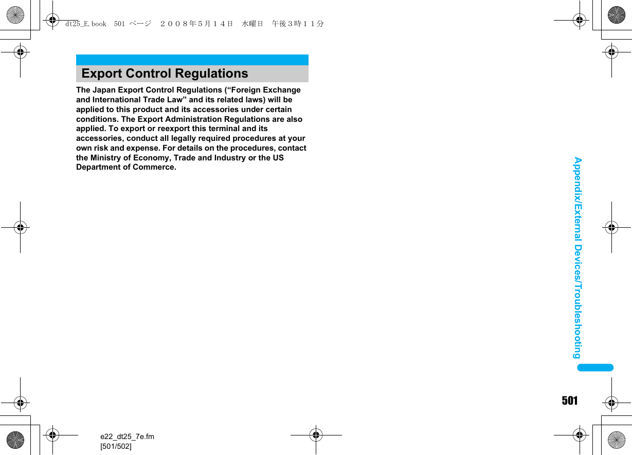 501e22_dt25_7e.fm[501/502]Appendix/External Devices/TroubleshootingThe Japan Export Control Regulations (“Foreign Exchange and International Trade Law” and its related laws) will be applied to this product and its accessories under certain conditions. The Export Administration Regulations are also applied. To export or reexport this terminal and its accessories, conduct all legally required procedures at your own risk and expense. For details on the procedures, contact the Ministry of Economy, Trade and Industry or the US Department of Commerce.Export Control Regulationsdt25_E.book  501 ページ  ２００８年５月１４日　水曜日　午後３時１１分