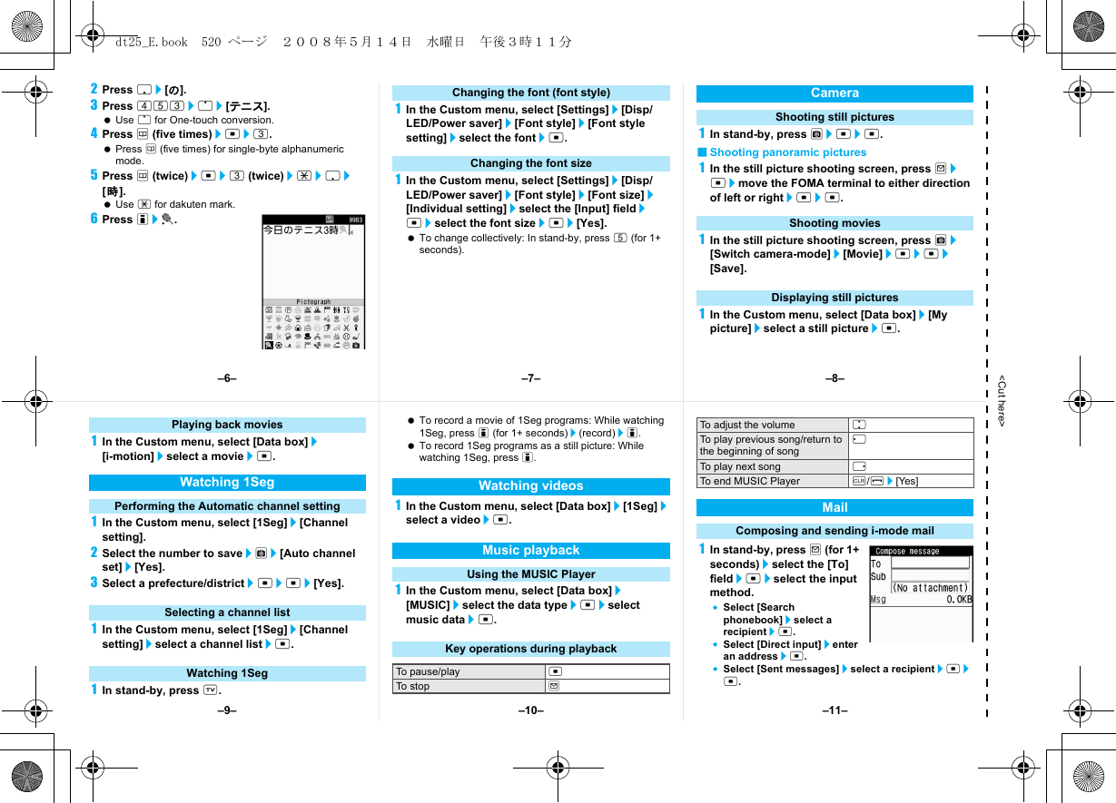 &lt;Cut here&gt;2Press p/[の].3Press 453/o/[テニス]. Use o for One-touch conversion.4Press a (five times)/t/3. Press a (five times) for single-byte alphanumeric mode.5Press a (twice)/t/3 (twice)/*/p/[時]. Use * for dakuten mark.6Press i/t.1In the Custom menu, select [Settings]/[Disp/LED/Power saver]/[Font style]/[Font style setting]/select the font/t.1In the Custom menu, select [Settings]/[Disp/LED/Power saver]/[Font style]/[Font size]/[Individual setting]/select the [Input] field/t/select the font size/t/[Yes]. To change collectively: In stand-by, press 5 (for 1+ seconds).1In stand-by, press C/t/t.■Shooting panoramic pictures1In the still picture shooting screen, press m/t/move the FOMA terminal to either direction of left or right/t/t.1In the still picture shooting screen, press C/[Switch camera-mode]/[Movie]/t/t/[Save].1In the Custom menu, select [Data box]/[My picture]/select a still picture/t.Changing the font (font style)Changing the font sizeCameraShooting still picturesShooting moviesDisplaying still pictures1In the Custom menu, select [Data box]/[i-motion]/select a movie/t.1In the Custom menu, select [1Seg]/[Channel setting].2Select the number to save/C/[Auto channel set]/[Yes].3Select a prefecture/district/t/t/[Yes].1In the Custom menu, select [1Seg]/[Channel setting]/select a channel list/t.1In stand-by, press x. To record a movie of 1Seg programs: While watching 1Seg, press i (for 1+ seconds)/(record)/i. To record 1Seg programs as a still picture: While watching 1Seg, press i.1In the Custom menu, select [Data box]/[1Seg]/select a video/t.1In the Custom menu, select [Data box]/[MUSIC]/select the data type/t/select music data/t.1In stand-by, press m (for 1+ seconds)/select the [To] field/t/select the input method.Select [Search phonebook]/select a recipient/t.Select [Direct input]/enter an address/t.Select [Sent messages]/select a recipient/t/t.Playing back moviesWatching 1SegPerforming the Automatic channel settingSelecting a channel listWatching 1SegWatching videosMusic playbackUsing the MUSIC PlayerKey operations during playbackTo pause/play tTo stop mTo adjust the volume uTo play previous song/return to the beginning of songqTo play next song rTo end MUSIC Player c/H/[Yes]MailComposing and sending i-mode mail–7––10––6– –8––11––9–dt25_E.book  520 ページ  ２００８年５月１４日　水曜日　午後３時１１分