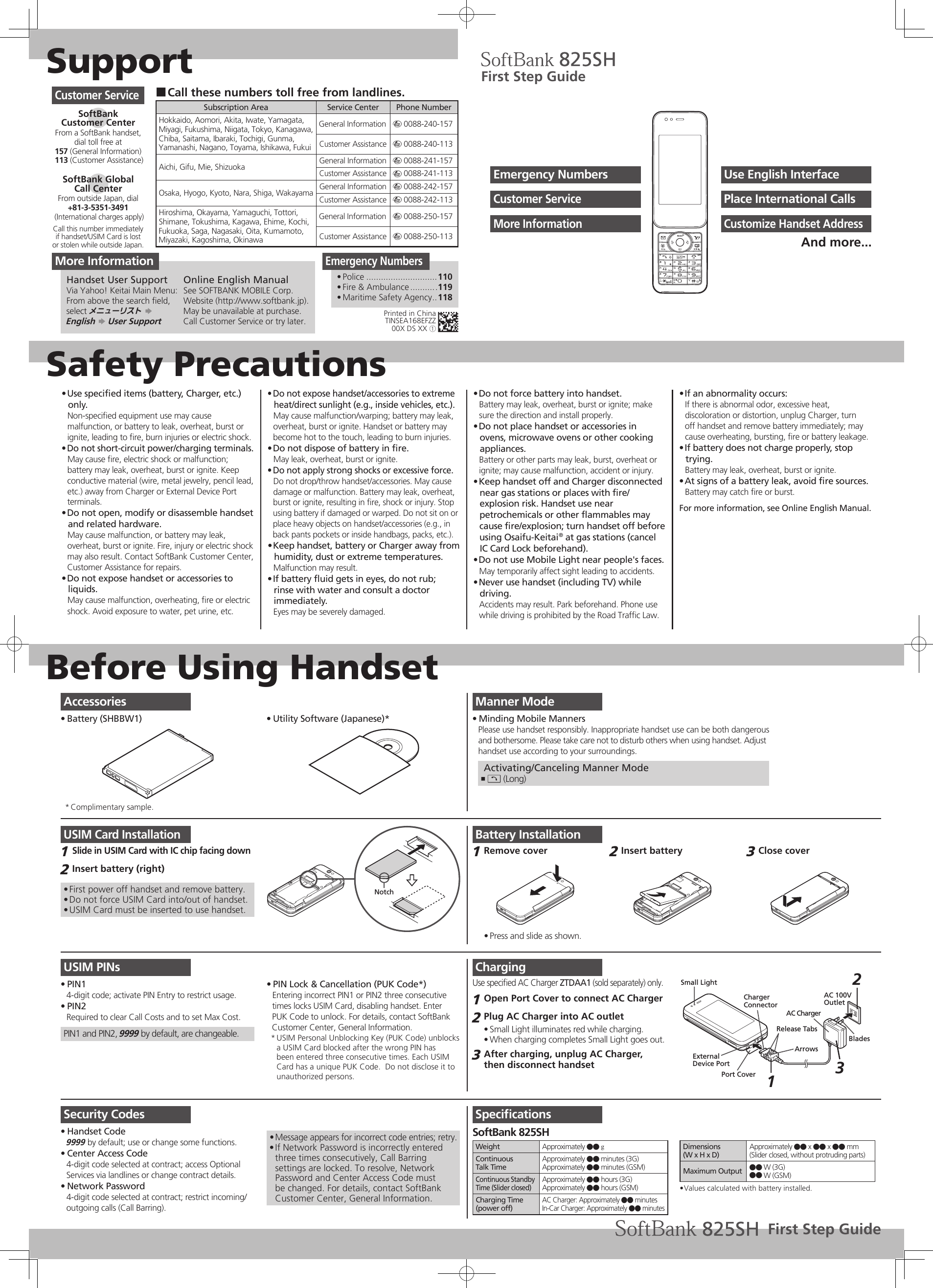 SupportSafety PrecautionsBefore Using HandsetUse speciﬁed items (battery, Charger, etc.) • only.Non-speciﬁed equipment use may cause malfunction, or battery to leak, overheat, burst or ignite, leading to ﬁre, burn injuries or electric shock.Do not short-circuit power/charging terminals.• May cause ﬁre, electric shock or malfunction; battery may leak, overheat, burst or ignite. Keep conductive material (wire, metal jewelry, pencil lead, etc.) away from Charger or External Device Port terminals.Do not open, modify or disassemble handset • and related hardware.May cause malfunction, or battery may leak, overheat, burst or ignite. Fire, injury or electric shock may also result. Contact SoftBank Customer Center, Customer Assistance for repairs.Do not expose handset or accessories to • liquids.May cause malfunction, overheating, ﬁre or electric shock. Avoid exposure to water, pet urine, etc.Do not expose handset/accessories to extreme • heat/direct sunlight (e.g., inside vehicles, etc.).May cause malfunction/warping; battery may leak, overheat, burst or ignite. Handset or battery may become hot to the touch, leading to burn injuries.Do not dispose of battery in ﬁre.• May leak, overheat, burst or ignite.Do not apply strong shocks or excessive force.• Do not drop/throw handset/accessories. May cause damage or malfunction. Battery may leak, overheat, burst or ignite, resulting in ﬁre, shock or injury. Stop using battery if damaged or warped. Do not sit on or place heavy objects on handset/accessories (e.g., in back pants pockets or inside handbags, packs, etc.).Keep handset, battery or Charger away from • humidity, dust or extreme temperatures.Malfunction may result.If battery ﬂuid gets in eyes, do not rub; • rinse with water and consult a doctor immediately.Eyes may be severely damaged.Do not force battery into handset.• Battery may leak, overheat, burst or ignite; make sure the direction and install properly.Do not place handset or accessories in • ovens, microwave ovens or other cooking appliances.Battery or other parts may leak, burst, overheat or ignite; may cause malfunction, accident or injury.Keep handset off and Charger disconnected  • near gas stations or places with ﬁre/explosion risk. Handset use near petrochemicals or other ﬂammables may cause ﬁre/explosion; turn handset off before using Osaifu-Keitai® at gas stations (cancel IC Card Lock beforehand).Do not use Mobile Light near people&apos;s faces.• May temporarily affect sight leading to accidents.Never use handset (including TV) while • driving.Accidents may result. Park beforehand. Phone use while driving is prohibited by the Road Trafﬁc Law.If an abnormality occurs:• If there is abnormal odor, excessive heat, discoloration or distortion, unplug Charger, turn off handset and remove battery immediately; may cause overheating, bursting, ﬁre or battery leakage.If battery does not charge properly, stop • trying.Battery may leak, overheat, burst or ignite.At signs of a battery leak, avoid ﬁre sources.• Battery may catch ﬁre or burst.For more information, see Online English Manual.Manner ModeMinding Mobile Manners• Please use handset responsibly. Inappropriate handset use can be both dangerousand bothersome. Please take care not to disturb others when using handset. Adjusthandset use according to your surroundings. Activating/Canceling Manner ModeI ,  (Long)USIM Card InstallationSlide in USIM Card with IC chip facing down1 Insert battery (right)2 First power off handset and remove battery.• Do not force USIM Card into/out of handset.• USIM Card must be inserted to use handset.• NotchUSIM PINsPIN1• 4-digit code; activate PIN Entry to restrict usage.PIN2• Required to clear Call Costs and to set Max Cost.PIN1 and PIN2, 9999 by default, are changeable.PIN Lock &amp; Cancellation (PUK Code*)• Entering incorrect PIN1 or PIN2 three consecutivetimes locks USIM Card, disabling handset. EnterPUK Code to unlock. For details, contact SoftBank Customer Center, General Information.USIM Personal Unblocking Key (PUK Code) unblocks * a USIM Card blocked after the wrong PIN has been entered three consecutive times. Each USIM Card has a unique PUK Code.  Do not disclose it to unauthorized persons.Security CodesHandset Code• 9999 by default; use or change some functions.Center Access Code• 4-digit code selected at contract; access Optional Services via landlines or change contract details.Network Password• 4-digit code selected at contract; restrict incoming/outgoing calls (Call Barring).Message appears for incorrect code entries; retry.• If Network Password is incorrectly entered • three times consecutively, Call Barring settings are locked. To resolve, Network Password and Center Access Code must be changed. For details, contact SoftBank Customer Center, General Information.Battery InstallationRemove cover1 Press and slide as shown.• Insert battery2 Close cover3 ChargingUse speciﬁed AC Charger ZTDAA1 (sold separately) only.Open Port Cover to connect AC Charger1 Plug AC Charger into AC outlet2 Small Light illuminates red while charging.• When charging completes Small Light goes out.• After charging, unplug AC Charger, 3 then disconnect handsetBladesAC ChargerPort CoverRelease TabsExternal Device PortArrowsSmall LightCharger ConnectorAC 100VOutlet213SpeciﬁcationsSoftBank 825SHWeight Approximately ●● gContinuousTalk TimeApproximately ●● minutes (3G)Approximately ●● minutes (GSM)Continuous Standby Time (Slider closed)Approximately ●● hours (3G)Approximately ●● hours (GSM)Charging Time(power off)AC Charger: Approximately ●● minutesIn-Car Charger: Approximately ●● minutesDimensions(W x H x D)Approximately ●● x ●● x ●● mm(Slider closed, without protruding parts)Maximum Output ●● W (3G)●● W (GSM)Values calculated with battery installed.• Call these numbers toll free from landlines. ■Subscription Area Service Center Phone NumberHokkaido, Aomori, Akita, Iwate, Yamagata, Miyagi, Fukushima, Niigata, Tokyo, Kanagawa, Chiba, Saitama, Ibaraki, Tochigi, Gunma, Yamanashi, Nagano, Toyama, Ishikawa, FukuiGeneral Information m 0088-240-157Customer Assistance m 0088-240-113Aichi, Gifu, Mie, Shizuoka General Information m 0088-241-157Customer Assistance m 0088-241-113Osaka, Hyogo, Kyoto, Nara, Shiga, Wakayama General Information m 0088-242-157Customer Assistance m 0088-242-113Hiroshima, Okayama, Yamaguchi, Tottori, Shimane, Tokushima, Kagawa, Ehime, Kochi, Fukuoka, Saga, Nagasaki, Oita, Kumamoto, Miyazaki, Kagoshima, OkinawaGeneral Information m 0088-250-157Customer Assistance m 0088-250-113Customer ServiceSoftBank  Customer CenterFrom a SoftBank handset, dial toll free at157 (General Information) 113 (Customer Assistance)SoftBank Global  Call CenterFrom outside Japan, dial+81-3-5351-3491 (International charges apply)Call this number immediatelyif handset/USIM Card is lostor stolen while outside Japan.Emergency NumbersPolice•   .............................110Fire &amp; Ambulance•   ...........119Maritime Safety Agency•   ..118First Step GuideUse English InterfaceEmergency NumbersPlace International CallsCustomer ServiceCustomize Handset AddressMore InformationAnd more...AccessoriesBattery (SHBBW1)•  Utility Software (Japanese)*• Complimentary sample.* Printed in ChinaTINSEA168EFZZ00X DS XX ①More InformationHandset User SupportVia Yahoo! Keitai Main Menu:From above the search ﬁeld, select メニューリスト S  English S User SupportOnline English ManualSee SOFTBANK MOBILE Corp. Website (http://www.softbank.jp).May be unavailable at purchase. Call Customer Service or try later.First Step Guide