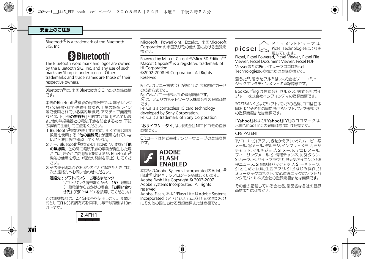 安全上のご注意xviBluetooth® is a trademark of the Bluetooth SIG, Inc.The Bluetooth word mark and logos are owned by the Bluetooth SIG, Inc. and any use of such marks by Sharp is under license. Other trademarks and trade names are those of their respective owners.Bluetooth®は、米国Bluetooth SIG,Inc.の登録商標です。本機のBluetooth®機能の周波数帯では、電子レンジなどの産業・科学・医療用機器や、工場の製造ライン等で使用されている構内無線局、アマチュア無線局など（以下、「他の無線局」と略す）が運用されています。他の無線機器との電波干渉を防止するため、下記の事項に注意してご使用ください。１Bluetooth®機能を使用する前に、近くで同じ周波数帯を使用する「他の無線局」が運用されていないことを目視で確認してください。２万一、Bluetooth®機能の使用にあたり、本機と「他の無線局」との間に電波干渉の事例が発生した場合には、速やかに使用場所を変えるか、Bluetooth®機能の使用を停止（電波の発射を停止）してください。３ その他不明な点やお困りのことが起きたときには、次の連絡先へお問い合わせください。連絡先：ソフトバンク　お客さまセンターソフトバンク携帯電話から　157（無料）（一般電話からおかけの場合、「お問い合わせ先」（AP. 1 4 - 3 9）を参照してください。）この無線機器は、2.4GHz帯を使用します。変調方式としてFH-SS変調方式を採用し、与干渉距離は10m以下です。Microsoft、PowerPoint、Excelは、米国 MicrosoftCorporationの米国及びその他の国における登録商標です。Powered by Mascot Capsule®/Micro3D Edition™Mascot Capsule® is a registered trademark of HI Corporation©2002-2008 HI Corporation. All Rights Reserved.FeliCaはソニー株式会社が開発した非接触ICカードの技術方式です。FeliCaはソニー株式会社の登録商標です。mは、フェリカネットワークス株式会社の登録商標です。FeliCa is a contactless IC card technology developed by Sony Corporation.FeliCa is a trademark of Sony Corporation.「おサイフケータイ」は、株式会社NTT ドコモの登録商標です。QRコードは株式会社デンソーウェーブの登録商標です。本製品はAdobe Systems IncorporatedのAdobe®Flash® Lite™ テクノロジーを搭載しています。 Adobe Flash Lite Copyright © 2003-2007　 Adobe Systems Incorporated. All rights　 reserved.　Adobe、Flash、およびFlash Lite はAdobe SystemsIncorporated（アドビシステムズ社）の米国ならびにその他の国における登録商標または商標です。ドキュメントビューアは、Picsel Technologiesにより実現しています。Picsel, Picsel Powered, Picsel Viewer, Picsel File Viewer, Picsel Document Viewer, Picsel PDF ViewerまたはPicselキューブロゴはPicsel Technologiesの商標または登録商標です。着うた®、着うたフル®は、株式会社ソニー・ミュージックエンタテインメントの登録商標です。BookSurfing は株式会社セルシス、株式会社ボイジャー、株式会社インフォシティの登録商標です。SOFTBANKおよびソフトバンクの名称、ロゴは日本国およびその他の国におけるソフトバンク株式会社の登録商標または商標です。「Yahoo!」および「Yahoo!」「Y!」のロゴマークは、米国Yahoo! Inc.の登録商標または商標です。CP8 PATENT　TVコール、S!アプリ、きせかえアレンジ、ムービー写メール、写メール、デルモジ、インプットメモリ、ちかチャット、マルチジョブ、S! メール、デコレメール、フィーリングメール、S!情報チャンネル、S!タウン、S!ループ、PCサイトブラウザ、お天気アイコン、S!速報ニュース、S!電話帳バックアップ、S!一斉トーク、S! ともだち状況、生活アプリ、S! おなじみ操作、S!ミュージックコネクト、安心遠隔ロックはソフトバンクモバイル株式会社の登録商標または商標です。その他の記載している会社名、製品名は各社の登録商標または商標です。#02tori__J445_PDF.book  xvi ページ  ２００８年５月２２日　木曜日　午後３時５３分