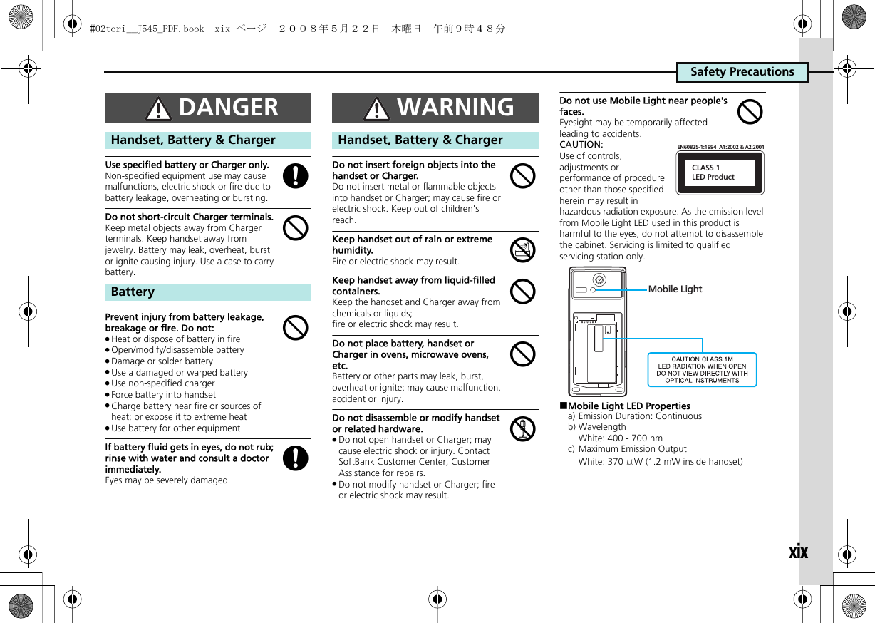 Safety PrecautionsxixUse specified battery or Charger only.Non-specified equipment use may cause malfunctions, electric shock or fire due to battery leakage, overheating or bursting.Do not short-circuit Charger terminals.Keep metal objects away from Charger terminals. Keep handset away from jewelry. Battery may leak, overheat, burst or ignite causing injury. Use a case to carry battery.。Prevent injury from battery leakage, breakage or fire. Do not:.Heat or dispose of battery in fire.Open/modify/disassemble battery.Damage or solder battery.Use a damaged or warped battery.Use non-specified charger.Force battery into handset.Charge battery near fire or sources of heat; or expose it to extreme heat.Use battery for other equipmentIf battery fluid gets in eyes, do not rub; rinse with water and consult a doctor immediately.Eyes may be severely damaged.Do not insert foreign objects into the handset or Charger.Do not insert metal or flammable objects into handset or Charger; may cause fire or electric shock. Keep out of children&apos;s reach.Keep handset out of rain or extreme humidity.Fire or electric shock may result.Keep handset away from liquid-filled containers.Keep the handset and Charger away from chemicals or liquids; fire or electric shock may result.Do not place battery, handset or Charger in ovens, microwave ovens, etc.Battery or other parts may leak, burst, overheat or ignite; may cause malfunction, accident or injury.Do not disassemble or modify handset or related hardware..Do not open handset or Charger; may cause electric shock or injury. Contact SoftBank Customer Center, Customer Assistance for repairs..Do not modify handset or Charger; fire or electric shock may result.Do not use Mobile Light near people&apos;s faces.Eyesight may be temporarily affected leading to accidents.CAUTION:Use of controls, adjustments or performance of procedure other than those specified herein may result in hazardous radiation exposure. As the emission level from Mobile Light LED used in this product is harmful to the eyes, do not attempt to disassemble the cabinet. Servicing is limited to qualified servicing station only.■Mobile Light LED Propertiesa) Emission Duration: Continuousb) WavelengthWhite: 400 - 700 nmc) Maximum Emission OutputWhite: 370 μW (1.2 mW inside handset)DANGERHandset, Battery &amp; ChargerBatterygbbgWARNINGHandset, Battery &amp; ChargerbdbbcbCLASS 1LED ProductEN60825-1:1994  A1:2002 &amp; A2:2001Mobile Light#02tori__J545_PDF.book  xix ページ  ２００８年５月２２日　木曜日　午前９時４８分