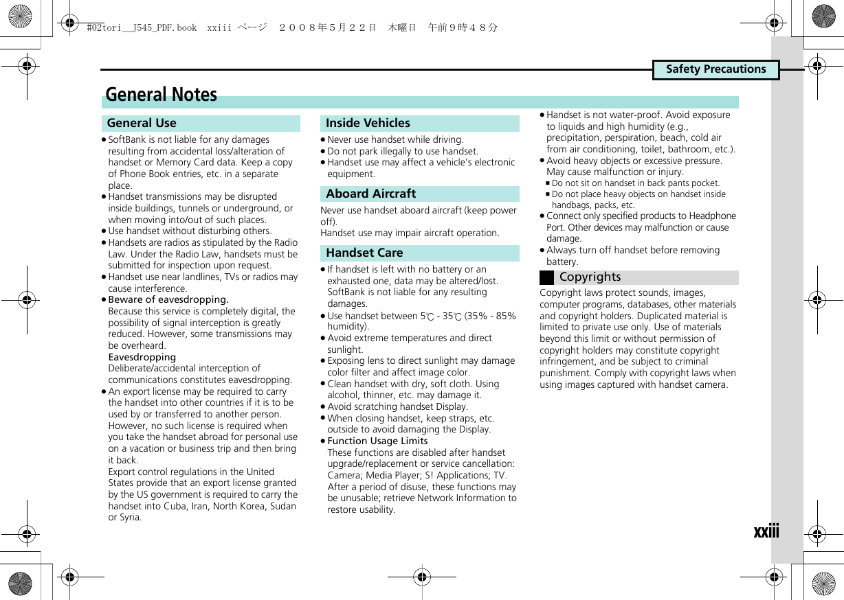 Safety Precautionsxxiii.SoftBank is not liable for any damages resulting from accidental loss/alteration of handset or Memory Card data. Keep a copy of Phone Book entries, etc. in a separate place..Handset transmissions may be disrupted inside buildings, tunnels or underground, or when moving into/out of such places..Use handset without disturbing others..Handsets are radios as stipulated by the Radio Law. Under the Radio Law, handsets must be submitted for inspection upon request..Handset use near landlines, TVs or radios may cause interference..Beware of eavesdropping.Because this service is completely digital, the possibility of signal interception is greatly reduced. However, some transmissions may be overheard.EavesdroppingDeliberate/accidental interception of communications constitutes eavesdropping..An export license may be required to carry the handset into other countries if it is to be used by or transferred to another person. However, no such license is required when you take the handset abroad for personal use on a vacation or business trip and then bring it back.Export control regulations in the United States provide that an export license granted by the US government is required to carry the handset into Cuba, Iran, North Korea, Sudan or Syria..Never use handset while driving..Do not park illegally to use handset..Handset use may affect a vehicle&apos;s electronic equipment.Never use handset aboard aircraft (keep power off).Handset use may impair aircraft operation..If handset is left with no battery or an exhausted one, data may be altered/lost. SoftBank is not liable for any resulting damages..Use handset between 5℃ - 35℃ (35% - 85% humidity). .Avoid extreme temperatures and direct sunlight..Exposing lens to direct sunlight may damage color filter and affect image color..Clean handset with dry, soft cloth. Using alcohol, thinner, etc. may damage it..Avoid scratching handset Display..When closing handset, keep straps, etc. outside to avoid damaging the Display..Function Usage LimitsThese functions are disabled after handset upgrade/replacement or service cancellation: Camera; Media Player; S! Applications; TV. After a period of disuse, these functions may be unusable; retrieve Network Information to restore usability..Handset is not water-proof. Avoid exposure to liquids and high humidity (e.g., precipitation, perspiration, beach, cold air from air conditioning, toilet, bathroom, etc.)..Avoid heavy objects or excessive pressure. May cause malfunction or injury.,Do not sit on handset in back pants pocket.,Do not place heavy objects on handset inside handbags, packs, etc..Connect only specified products to Headphone Port. Other devices may malfunction or cause damage..Always turn off handset before removing battery.Copyright laws protect sounds, images, computer programs, databases, other materials and copyright holders. Duplicated material is limited to private use only. Use of materials beyond this limit or without permission of copyright holders may constitute copyright infringement, and be subject to criminal punishment. Comply with copyright laws when using images captured with handset camera.General NotesGeneral Use Inside VehiclesAboard AircraftHandset CareCopyrights#02tori__J545_PDF.book  xxiii ページ  ２００８年５月２２日　木曜日　午前９時４８分