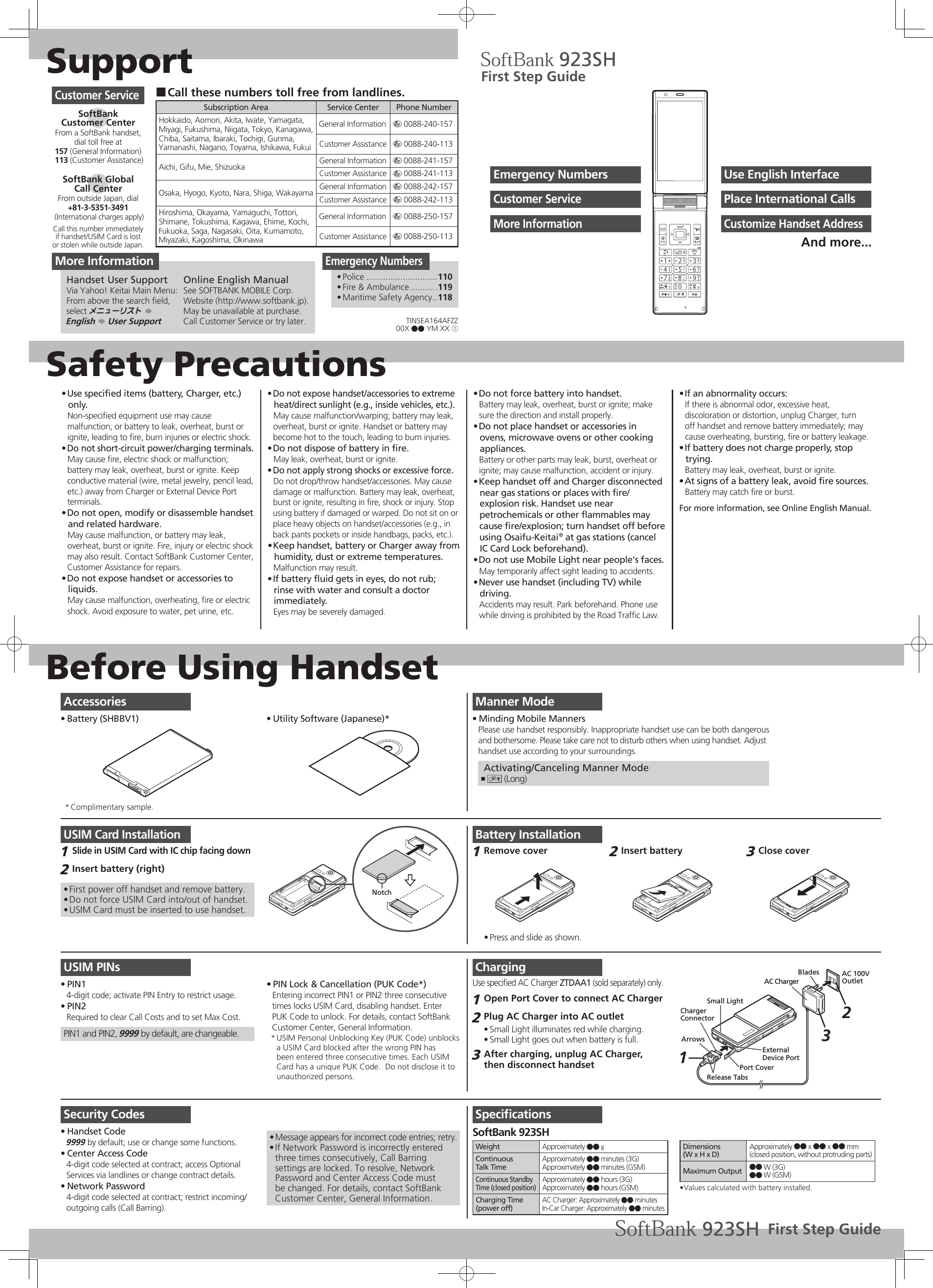 SupportSafety PrecautionsBefore Using HandsetUse speciﬁed items (battery, Charger, etc.) • only.Non-speciﬁed equipment use may cause malfunction, or battery to leak, overheat, burst or ignite, leading to ﬁre, burn injuries or electric shock.Do not short-circuit power/charging terminals.• May cause ﬁre, electric shock or malfunction; battery may leak, overheat, burst or ignite. Keep conductive material (wire, metal jewelry, pencil lead, etc.) away from Charger or External Device Port terminals.Do not open, modify or disassemble handset • and related hardware.May cause malfunction, or battery may leak, overheat, burst or ignite. Fire, injury or electric shock may also result. Contact SoftBank Customer Center, Customer Assistance for repairs.Do not expose handset or accessories to • liquids.May cause malfunction, overheating, ﬁre or electric shock. Avoid exposure to water, pet urine, etc.Do not expose handset/accessories to extreme • heat/direct sunlight (e.g., inside vehicles, etc.).May cause malfunction/warping; battery may leak, overheat, burst or ignite. Handset or battery may become hot to the touch, leading to burn injuries.Do not dispose of battery in ﬁre.• May leak, overheat, burst or ignite.Do not apply strong shocks or excessive force.• Do not drop/throw handset/accessories. May cause damage or malfunction. Battery may leak, overheat, burst or ignite, resulting in ﬁre, shock or injury. Stop using battery if damaged or warped. Do not sit on or place heavy objects on handset/accessories (e.g., in back pants pockets or inside handbags, packs, etc.).Keep handset, battery or Charger away from • humidity, dust or extreme temperatures.Malfunction may result.If battery ﬂuid gets in eyes, do not rub; • rinse with water and consult a doctor immediately.Eyes may be severely damaged.Do not force battery into handset.• Battery may leak, overheat, burst or ignite; make sure the direction and install properly.Do not place handset or accessories in • ovens, microwave ovens or other cooking appliances.Battery or other parts may leak, burst, overheat or ignite; may cause malfunction, accident or injury.Keep handset off and Charger disconnected  • near gas stations or places with ﬁre/explosion risk. Handset use near petrochemicals or other ﬂammables may cause ﬁre/explosion; turn handset off before using Osaifu-Keitai® at gas stations (cancel IC Card Lock beforehand).Do not use Mobile Light near people&apos;s faces.• May temporarily affect sight leading to accidents.Never use handset (including TV) while • driving.Accidents may result. Park beforehand. Phone use while driving is prohibited by the Road Trafﬁc Law.If an abnormality occurs:• If there is abnormal odor, excessive heat, discoloration or distortion, unplug Charger, turn off handset and remove battery immediately; may cause overheating, bursting, ﬁre or battery leakage.If battery does not charge properly, stop • trying.Battery may leak, overheat, burst or ignite.At signs of a battery leak, avoid ﬁre sources.• Battery may catch ﬁre or burst.For more information, see Online English Manual.Manner ModeMinding Mobile Manners• Please use handset responsibly. Inappropriate handset use can be both dangerousand bothersome. Please take care not to disturb others when using handset. Adjusthandset use according to your surroundings. Activating/Canceling Manner Mode) ,  (Long)USIM Card InstallationSlide in USIM Card with IC chip facing down1 Insert battery (right)2 First power off handset and remove battery.• Do not force USIM Card into/out of handset.• USIM Card must be inserted to use handset.• NotchUSIM PINsPIN1• 4-digit code; activate PIN Entry to restrict usage.PIN2• Required to clear Call Costs and to set Max Cost.PIN1 and PIN2, 9999 by default, are changeable.PIN Lock &amp; Cancellation (PUK Code*)• Entering incorrect PIN1 or PIN2 three consecutivetimes locks USIM Card, disabling handset. EnterPUK Code to unlock. For details, contact SoftBank Customer Center, General Information.USIM Personal Unblocking Key (PUK Code) unblocks * a USIM Card blocked after the wrong PIN has been entered three consecutive times. Each USIM Card has a unique PUK Code.  Do not disclose it to unauthorized persons.Security CodesHandset Code• 9999 by default; use or change some functions.Center Access Code• 4-digit code selected at contract; access Optional Services via landlines or change contract details.Network Password• 4-digit code selected at contract; restrict incoming/outgoing calls (Call Barring).Message appears for incorrect code entries; retry.• If Network Password is incorrectly entered • three times consecutively, Call Barring settings are locked. To resolve, Network Password and Center Access Code must be changed. For details, contact SoftBank Customer Center, General Information.Battery InstallationRemove cover1 Press and slide as shown.• Insert battery2 Close cover3 ChargingUse speciﬁed AC Charger ZTDAA1 (sold separately) only.Open Port Cover to connect AC Charger1 Plug AC Charger into AC outlet2 Small Light illuminates red while charging.• Small Light goes out when battery is full.• After charging, unplug AC Charger, 3 then disconnect handsetBladesPort CoverRelease TabsExternal Device PortArrowsSmall LightCharger ConnectorAC Charger1AC 100VOutlet23SpeciﬁcationsSoftBank 923SHWeight Approximately ●● gContinuousTalk TimeApproximately ●● minutes (3G)Approximately ●● minutes (GSM)Continuous Standby Time (closed position)Approximately ●● hours (3G)Approximately ●● hours (GSM)Charging Time(power off)AC Charger: Approximately ●● minutesIn-Car Charger: Approximately ●● minutesDimensions(W x H x D)Approximately ●● x ●● x ●● mm (closed position, without protruding parts)Maximum Output ●● W (3G)●● W (GSM)Values calculated with battery installed.• Call these numbers toll free from landlines. ■Subscription Area Service Center Phone NumberHokkaido, Aomori, Akita, Iwate, Yamagata, Miyagi, Fukushima, Niigata, Tokyo, Kanagawa, Chiba, Saitama, Ibaraki, Tochigi, Gunma, Yamanashi, Nagano, Toyama, Ishikawa, FukuiGeneral Information m 0088-240-157Customer Assistance m 0088-240-113Aichi, Gifu, Mie, Shizuoka General Information m 0088-241-157Customer Assistance m 0088-241-113Osaka, Hyogo, Kyoto, Nara, Shiga, Wakayama General Information m 0088-242-157Customer Assistance m 0088-242-113Hiroshima, Okayama, Yamaguchi, Tottori, Shimane, Tokushima, Kagawa, Ehime, Kochi, Fukuoka, Saga, Nagasaki, Oita, Kumamoto, Miyazaki, Kagoshima, OkinawaGeneral Information m 0088-250-157Customer Assistance m 0088-250-113Customer ServiceSoftBank  Customer CenterFrom a SoftBank handset, dial toll free at157 (General Information) 113 (Customer Assistance)SoftBank Global  Call CenterFrom outside Japan, dial+81-3-5351-3491 (International charges apply)Call this number immediatelyif handset/USIM Card is lostor stolen while outside Japan.Emergency NumbersPolice•   .............................110Fire &amp; Ambulance•   ...........119Maritime Safety Agency•   ..118First Step GuideUse English InterfaceEmergency NumbersPlace International CallsCustomer ServiceCustomize Handset AddressMore InformationAnd more...AccessoriesBattery (SHBBV1)•  Utility Software (Japanese)*• Complimentary sample.* More InformationHandset User SupportVia Yahoo! Keitai Main Menu:From above the search ﬁeld, select メニューリスト S  English S User SupportOnline English ManualSee SOFTBANK MOBILE Corp. Website (http://www.softbank.jp).May be unavailable at purchase. Call Customer Service or try later.First Step GuideTINSEA164AFZZ00X ●● YM XX ①