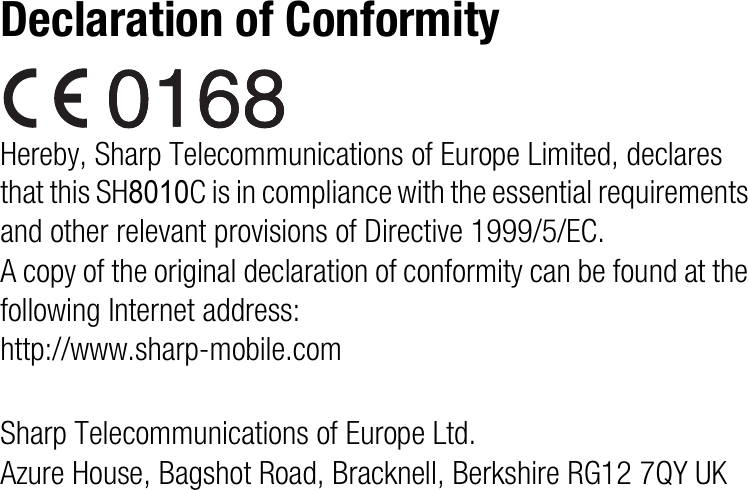 Declaration of ConformityHereby, Sharp Telecommunications of Europe Limited, declares that this SH8010C is in compliance with the essential requirements and other relevant provisions of Directive 1999/5/EC.A copy of the original declaration of conformity can be found at the following Internet address:http://www.sharp-mobile.comSharp Telecommunications of Europe Ltd.Azure House, Bagshot Road, Bracknell, Berkshire RG12 7QY UK