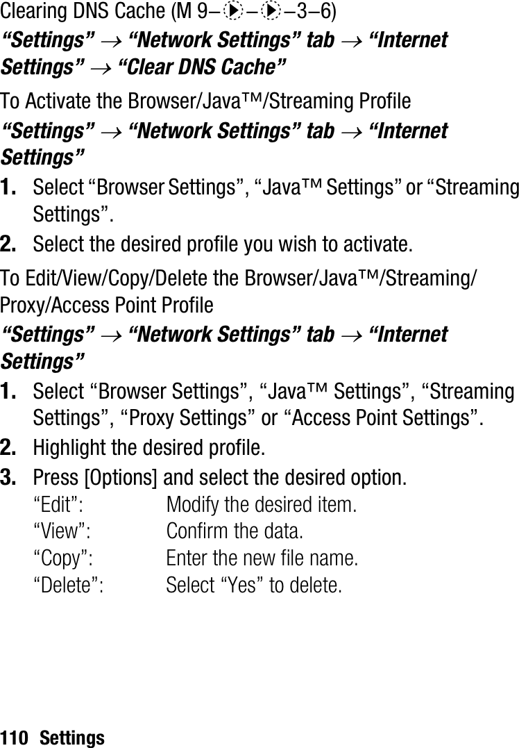 110 SettingsClearing DNS Cache“Settings” o “Network Settings” tab o “Internet Settings” o “Clear DNS Cache”To Activate the Browser/Java™/Streaming Profile“Settings” o “Network Settings” tab o “Internet Settings”1. Select “Browser Settings”, “Java™ Settings” or “Streaming Settings”.2. Select the desired profile you wish to activate.To Edit/View/Copy/Delete the Browser/Java™/Streaming/Proxy/Access Point Profile“Settings” o “Network Settings” tab o “Internet Settings”1. Select “Browser Settings”, “Java™ Settings”, “Streaming Settings”, “Proxy Settings” or “Access Point Settings”.2. Highlight the desired profile.3. Press [Options] and select the desired option.“Edit”: Modify the desired item.“View”: Confirm the data.“Copy”: Enter the new file name.“Delete”: Select “Yes” to delete. (M 9-d-d-3-6)