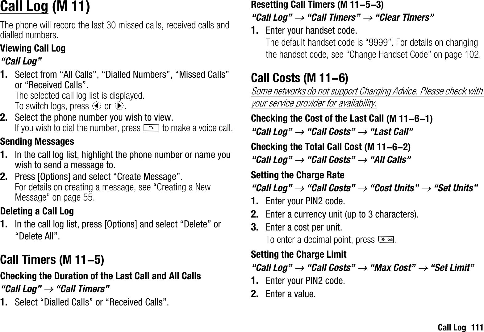 Call Log 111Call LogThe phone will record the last 30 missed calls, received calls and dialled numbers.Viewing Call Log“Call Log”1. Select from “All Calls”, “Dialled Numbers”, “Missed Calls” or “Received Calls”.The selected call log list is displayed.To switch logs, press c or d.2. Select the phone number you wish to view.If you wish to dial the number, press D to make a voice call.Sending Messages1. In the call log list, highlight the phone number or name you wish to send a message to.2. Press [Options] and select “Create Message”.For details on creating a message, see “Creating a New Message” on page 55.Deleting a Call Log1. In the call log list, press [Options] and select “Delete” or “Delete All”.Call TimersChecking the Duration of the Last Call and All Calls“Call Log” o “Call Timers”1. Select “Dialled Calls” or “Received Calls”.Resetting Call Timers“Call Log” o “Call Timers” o “Clear Timers”1. Enter your handset code.The default handset code is “9999”. For details on changing the handset code, see “Change Handset Code” on page 102.Call CostsSome networks do not support Charging Advice. Please check with your service provider for availability.Checking the Cost of the Last Call“Call Log” o “Call Costs” o “Last Call”Checking the Total Call Cost“Call Log” o “Call Costs” o “All Calls”Setting the Charge Rate“Call Log” o “Call Costs” o “Cost Units” o “Set Units”1. Enter your PIN2 code.2. Enter a currency unit (up to 3 characters).3. Enter a cost per unit.To enter a decimal point, press P.Setting the Charge Limit“Call Log” o “Call Costs” o “Max Cost” o “Set Limit”1. Enter your PIN2 code.2. Enter a value. (M 11) (M 11-5) (M 11-5-3) (M 11-6) (M 11-6-1) (M 11-6-2)