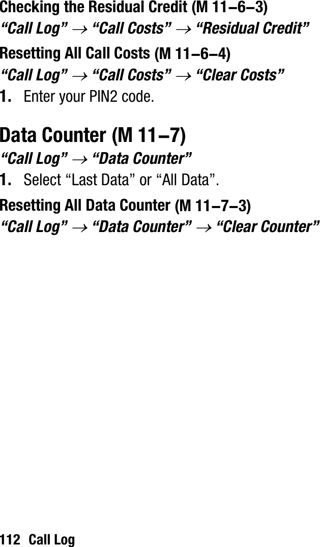 112 Call LogChecking the Residual Credit“Call Log” o “Call Costs” o “Residual Credit”Resetting All Call Costs“Call Log” o “Call Costs” o “Clear Costs”1. Enter your PIN2 code.Data Counter“Call Log” o “Data Counter”1. Select “Last Data” or “All Data”.Resetting All Data Counter“Call Log” o “Data Counter” o “Clear Counter” (M 11-6-3) (M 11-6-4) (M 11-7) (M 11-7-3)