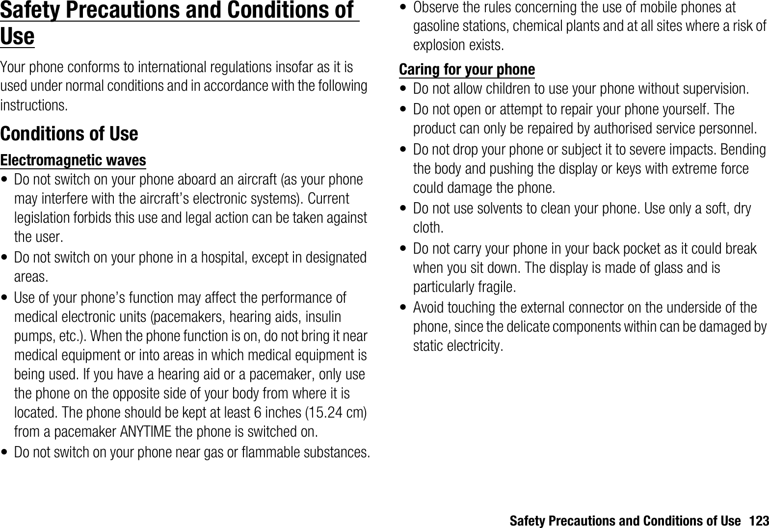 Safety Precautions and Conditions of Use 123Safety Precautions and Conditions of UseYour phone conforms to international regulations insofar as it is used under normal conditions and in accordance with the following instructions.Conditions of UseElectromagnetic waves• Do not switch on your phone aboard an aircraft (as your phone may interfere with the aircraft’s electronic systems). Current legislation forbids this use and legal action can be taken against the user.• Do not switch on your phone in a hospital, except in designated areas.• Use of your phone’s function may affect the performance of medical electronic units (pacemakers, hearing aids, insulin pumps, etc.). When the phone function is on, do not bring it near medical equipment or into areas in which medical equipment is being used. If you have a hearing aid or a pacemaker, only use the phone on the opposite side of your body from where it is located. The phone should be kept at least 6 inches (15.24 cm) from a pacemaker ANYTIME the phone is switched on.• Do not switch on your phone near gas or flammable substances.• Observe the rules concerning the use of mobile phones at gasoline stations, chemical plants and at all sites where a risk of explosion exists.Caring for your phone• Do not allow children to use your phone without supervision.• Do not open or attempt to repair your phone yourself. The product can only be repaired by authorised service personnel.• Do not drop your phone or subject it to severe impacts. Bending the body and pushing the display or keys with extreme force could damage the phone.• Do not use solvents to clean your phone. Use only a soft, dry cloth.• Do not carry your phone in your back pocket as it could break when you sit down. The display is made of glass and is particularly fragile.• Avoid touching the external connector on the underside of the phone, since the delicate components within can be damaged by static electricity.
