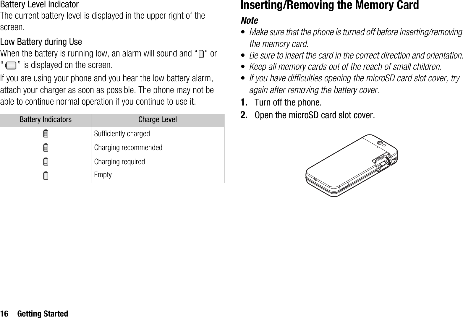 16 Getting StartedBattery Level IndicatorThe current battery level is displayed in the upper right of the screen.Low Battery during UseWhen the battery is running low, an alarm will sound and “ ” or “ ” is displayed on the screen.If you are using your phone and you hear the low battery alarm, attach your charger as soon as possible. The phone may not be able to continue normal operation if you continue to use it.Inserting/Removing the Memory CardNote•Make sure that the phone is turned off before inserting/removing the memory card.•Be sure to insert the card in the correct direction and orientation.•Keep all memory cards out of the reach of small children.•If you have difficulties opening the microSD card slot cover, try again after removing the battery cover.1. Turn off the phone.2. Open the microSD card slot cover.Battery Indicators Charge LevelSufficiently chargedCharging recommendedCharging requiredEmpty