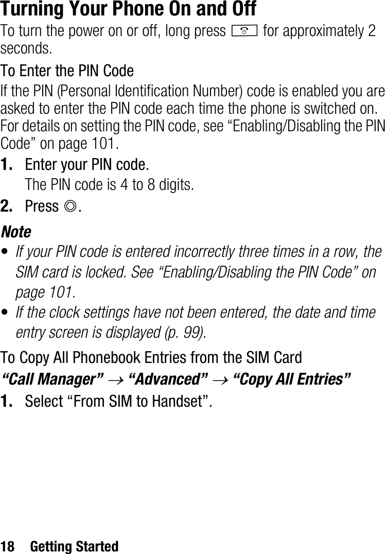 18 Getting StartedTurning Your Phone On and OffTo turn the power on or off, long press F for approximately 2 seconds.To Enter the PIN CodeIf the PIN (Personal Identification Number) code is enabled you are asked to enter the PIN code each time the phone is switched on. For details on setting the PIN code, see “Enabling/Disabling the PIN Code” on page 101.1. Enter your PIN code.The PIN code is 4 to 8 digits.2. Press B.Note•If your PIN code is entered incorrectly three times in a row, the SIM card is locked. See “Enabling/Disabling the PIN Code” on page 101.•If the clock settings have not been entered, the date and time entry screen is displayed (p. 99).To Copy All Phonebook Entries from the SIM Card“Call Manager” o “Advanced” o “Copy All Entries”1. Select “From SIM to Handset”.