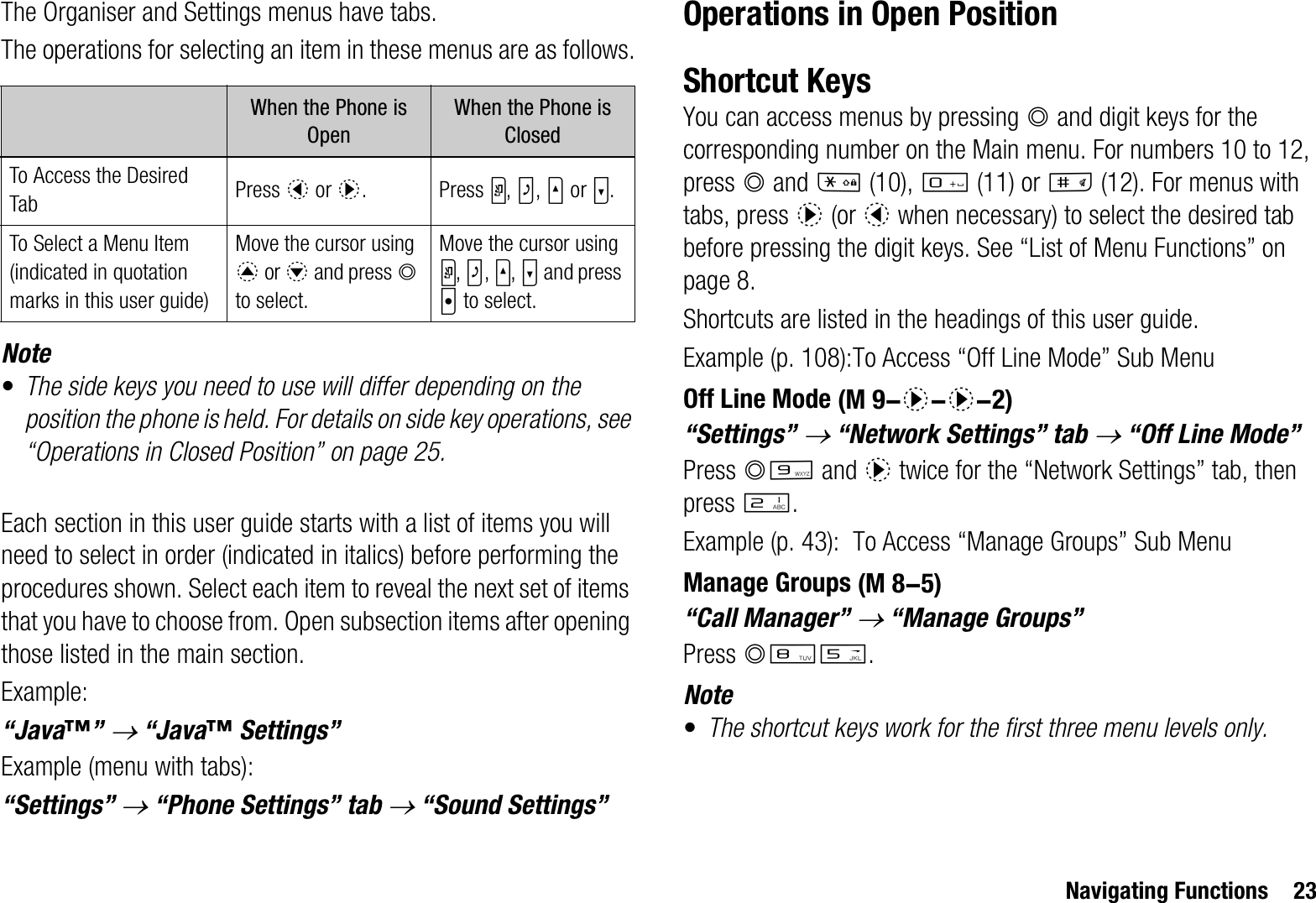 Navigating Functions 23The Organiser and Settings menus have tabs.The operations for selecting an item in these menus are as follows.Note•The side keys you need to use will differ depending on the position the phone is held. For details on side key operations, see “Operations in Closed Position” on page 25.Each section in this user guide starts with a list of items you will need to select in order (indicated in italics) before performing the procedures shown. Select each item to reveal the next set of items that you have to choose from. Open subsection items after opening those listed in the main section.Example:“Java™”o “Java™ Settings”Example (menu with tabs):“Settings” o “Phone Settings” tab o “Sound Settings”Operations in Open PositionShortcut KeysYou can access menus by pressing B and digit keys for the corresponding number on the Main menu. For numbers 10 to 12, press B and P (10), Q (11) or R (12). For menus with tabs, press d (or c when necessary) to select the desired tab before pressing the digit keys. See “List of Menu Functions” on page 8.Shortcuts are listed in the headings of this user guide.Example (p. 108):To Access “Off Line Mode” Sub MenuOff Line Mode“Settings” o “Network Settings” tab o “Off Line Mode”Press BO and d twice for the “Network Settings” tab, then press H.Example (p. 43): To Access “Manage Groups” Sub MenuManage Groups“Call Manager” o “Manage Groups”Press BNK.Note•The shortcut keys work for the first three menu levels only.When the Phone is OpenWhen the Phone is ClosedTo Access the Desired Tab Press c or d. Press Y,Z,V or W.To Select a Menu Item(indicated in quotation marks in this user guide)Move the cursor using a or b and press Bto select.Move the cursor using Y,Z,V,W and press X to select. (M 9-d-d-2) (M 8-5)