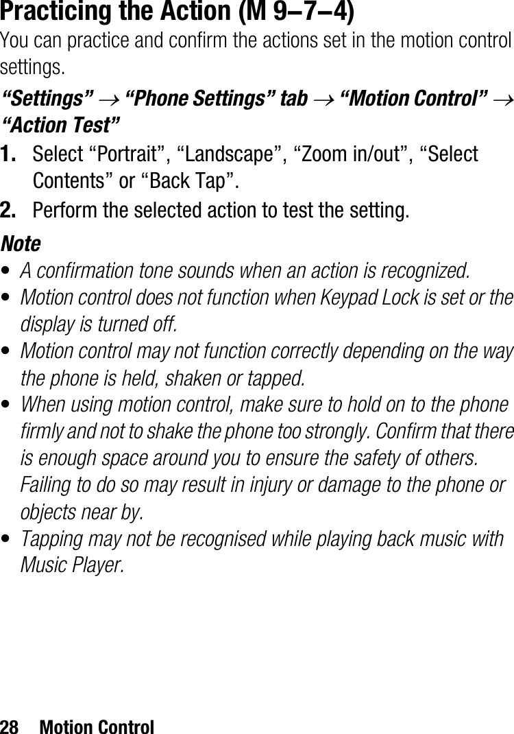 28 Motion ControlPracticing the ActionYou can practice and confirm the actions set in the motion control settings.“Settings” o “Phone Settings” tab o “Motion Control” o“Action Test”1. Select “Portrait”, “Landscape”, “Zoom in/out”, “Select Contents” or “Back Tap”.2. Perform the selected action to test the setting.Note•A confirmation tone sounds when an action is recognized.•Motion control does not function when Keypad Lock is set or the display is turned off.•Motion control may not function correctly depending on the way the phone is held, shaken or tapped.•When using motion control, make sure to hold on to the phone firmly and not to shake the phone too strongly. Confirm that there is enough space around you to ensure the safety of others. Failing to do so may result in injury or damage to the phone or objects near by.•Tapping may not be recognised while playing back music with Music Player. (M 9-7-4)
